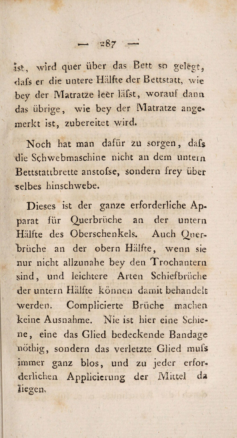 ist, wird quer über das Bett so gelegt, dafs er die untere Hälfte der Bettstatt, wie bey der Matratze leer läfst, worauf dann das übrige, wie bey der Matratze ange* merkt ist, zubereitet wird. Noch hat man dafür zu sorgen, dafs die Sehwebmaschine nicht an dem untern Bettstattbrette anstofse, sondern frey über 'selbes hinschwebe. Dieses ist der ganze erforderliche Ap¬ parat für Querbrüche an der untern Hälfte des Oberschenkels. Auch Quer- trüche an der obern Hälfte, wenn sie nur nicht allzunahe bey den Trochantern ✓ sind, und leichtere Arten Schiefbrüche der untern Hälfte können damit behandelt werden. Complicierte Brüche machen keine Ausnahme. Nie ist hier eine Schie¬ ne, eine das Glied bedeckende Bandage nothig, sondern das verletzte Glied muis immer ganz blos, und zu jeder erfor¬ derlichen Applicicrung der Mittel da liegen.