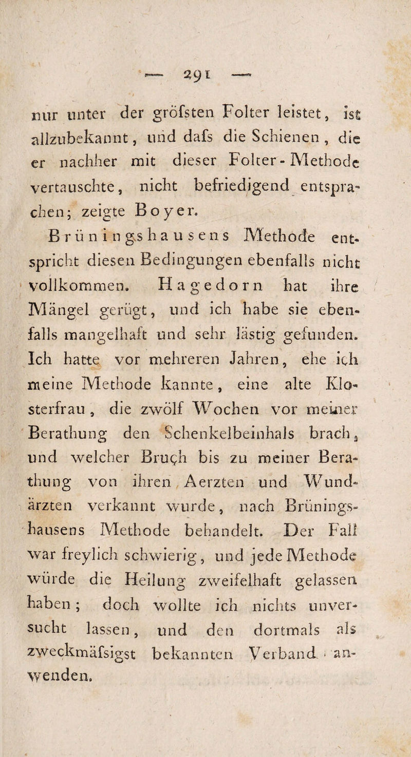 nur unter der gröfsten Folter leistet, ist allzubekannt, und dafs die Schienen , die er nachher mit dieser Folter - Methode vertauschte, nicht befriedigend entspra¬ chen; zeigte Boy er. Brüning.shausens Methode ent¬ spricht diesen Bedingungen ebenfalls nicht vollkommen. Hagedorn hat ihre Mängel gerügt, und ich habe sie eben¬ falls mangelhaft und sehr lästig gefunden. Ich hatte vor mehreren Jahren, ehe ich meine Methode kannte, eine alte Klo¬ sterfrau , die zwölf Wochen vor meiner Berathung den Schenkelbeinhals brach s und welcher Brugh bis zu meiner Bera¬ thung von ihren Aerzten und Wund¬ ärzten verkannt wurde, nach Brünings¬ hausens Methode behandelt. Der Fall war freylich schwierig, und jede Methode würde die Heilung zweifelhaft gelassen haben; doch wollte ich nichts unver¬ sucht lassen, und den dortmals als zweckmäfsigst bekannten Verband - an- \yenden.