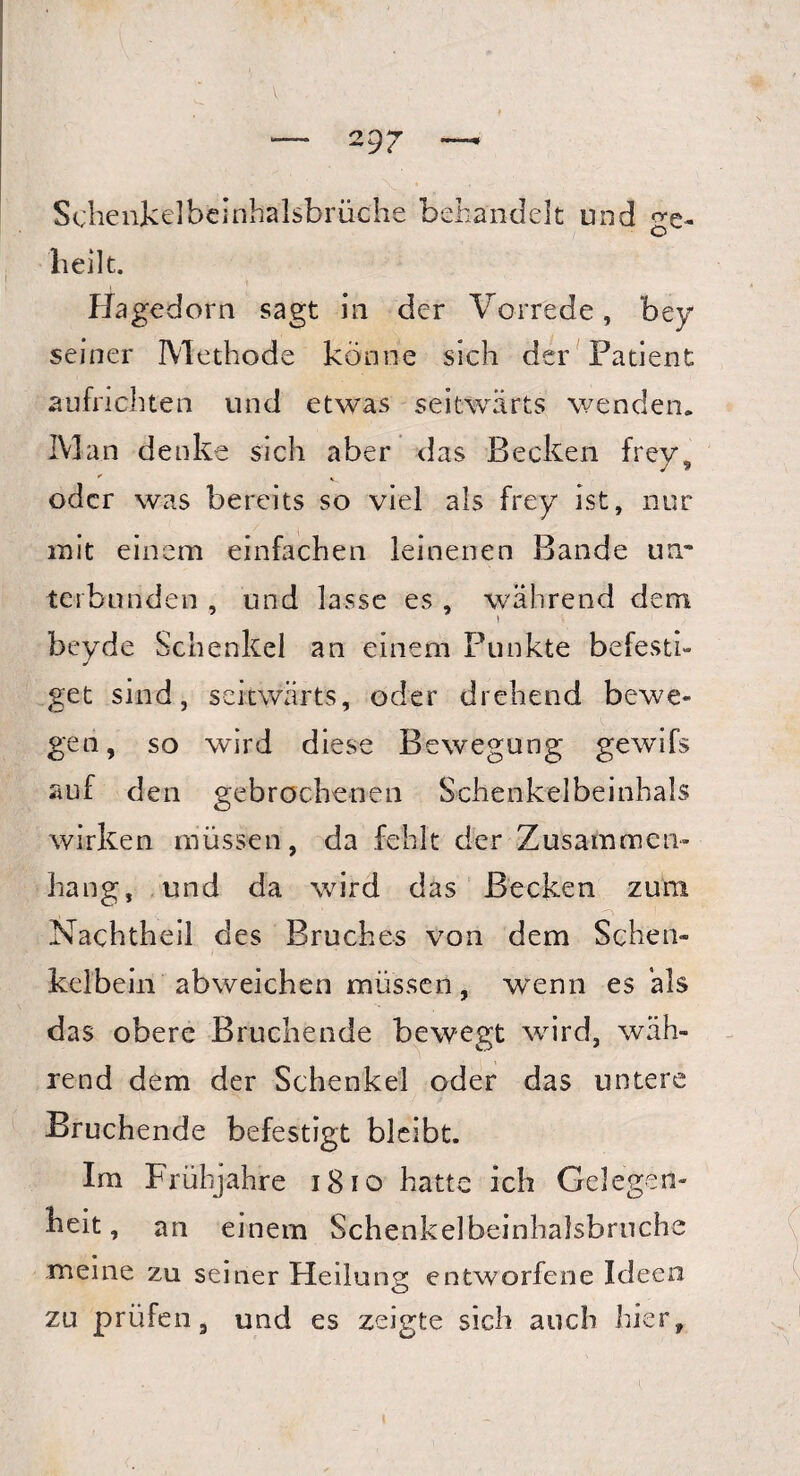 Schenkelbeinhalsbrüche behandelt und ge¬ bellt. Hagedorn sagt in der Vorrede, bey seiner Methode könne sich der Patient aufrichten und etwas seitwärts wenden. Man denke sich aber das Becken frey, * . oder was bereits so viel als frey ist, nur mit einem einfachen leinenen Bande um terburiden , und lasse es , während dem beyde Schenkel an einem Punkte befesti¬ get sind, seitwärts, oder drehend bewe¬ gen, so wird diese Bewegung gewifs auf den gebrochenen Schenkelbeinhals wirken müssen, da fehlt der Zusammen¬ hang, und da wird das Becken zum Nachtheil des Bruches von dem Schen¬ kelbein abweichen müssen, wvenn es als das obere Bruchende bewegt ward, wäh¬ rend dem der Schenkel oder das untere Bruchende befestigt bleibt. Im Frühjahre 1810 hatte ich Gelegen¬ heit, an einem Schenkelbeinhalsbrnche meine zu seiner Heilung entworfene Ideen zu prüfen, und es zeigte sich auch hier,