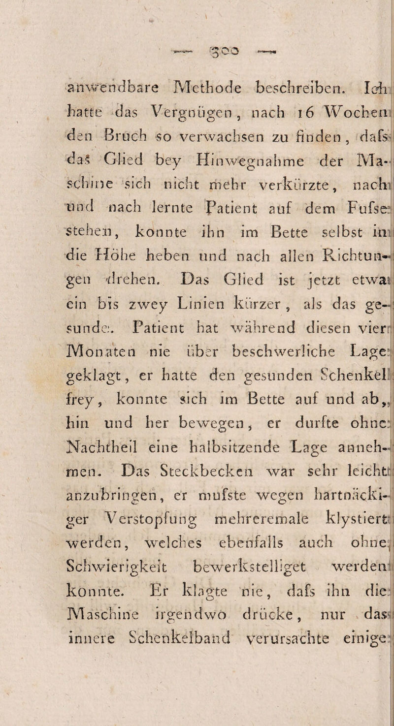 •goo anwendbare Methode beschreiben. lob hatte das Vergnügen, nach 16 Wochen den Bruch so verwachsen zu finden , dafs da? Glied bey Hinwegnahme der IV]a- schme sich nicht mehr verkürzte, nac-htl und nach lernte Patient auf dem Fufse: steheil, konnte ihn im Bette selbst iini die Höhe heben und nach allen Richtun¬ gen drehen. Das Glied ist jetzt et war ein bis zwey Linien kürzer s als das ge-: ■* \ . sunde:. Patient hat während diesen vier: Monaten nie über beschwerliche Lagere geklagt, er hatte den gesunden Schenkel frey, konnte sich im Bette auf und ab, hin und her bewegen, er durfte ohne Nachtheil eine halbsitzende Lage anneh« men. Das Steckbecken war sehr leicht ' I anzubringen, er mufste wegen hartnäcki¬ ger Verstopfung mehreremale kly stiert werden, welches ebenfalls auch ohne. Schwierigkeit bewerkstelliget werden' konnte. Er klagte nie, dafs ihn die Maschine irgendwo drücke, nur dast innere Schenkelband verursachte einige