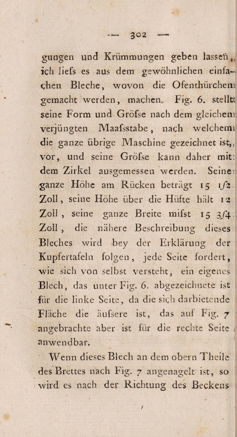 j » • ■ rü. ■ . . : - _ . ' | *—- 302 —■* gütigen und Krümmungen geben lasseli, ich liefs es aus dem gewöhnlichen einfa¬ chen Bleche, wovon die Ofenthürcheri: gemacht werden, machen. Fig. 6. stellt; seine Form und Gröfse nach dem gleichen verjüngten Maafsstabe, nach welchem»! die ganze übrige Maschine gezeichnet ist,, vor, und seine Gröfse kann daher mit dem Zirkel ausgemessen werden. Seine: ganze Höhe am Rücken beträgt 15 1fz Zoll, seine Höhe über die Hüfte hält 1 z Zoll , seine ganze Breite mifst 15 3J4 Zoll , die nähere Beschreibung dieses Bleches wird bey der Erklärung der Kupfertafeln folgen, jede Seite fordert, wie sich von selbst versteht, ein eigenes Blech, das unter Fig. 6. abgezeichnete ist für die linke Seite, da die sich darbietende Fläche die äufsere ist, das auf Fig. 7 angebrachte aber ist für die rechte Seite J: anwendbar. Wenn dieses Blech an dem obern Theile des Brettes nach Fig. 7 angenagelt ist, so wird es nach der Richtung des Beckens /