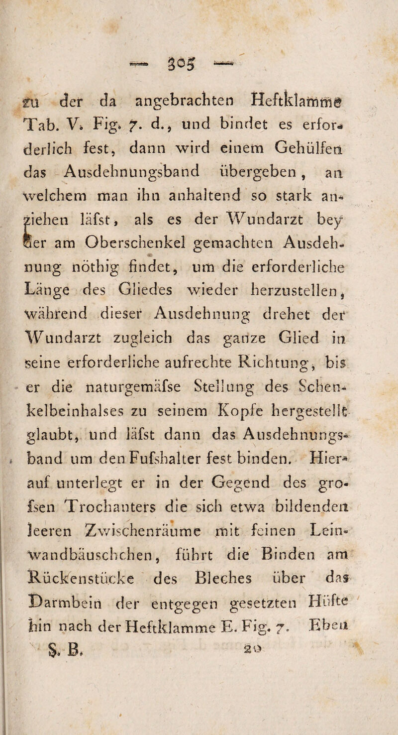 tu der da angebrachten HeftklaCnrnd Tab. V» Fig» 7. d., und bindet es erfor¬ derlich fest, dann wird einem Gehülfeti das Ausdehnungsband übergeben, an welchem man ihn anhaltend so stark an* ziehen läfst, als es der Wundarzt bey Ser am Oberschenkel gemachten Ausdeh¬ nung nöthig findet, um die erforderliche Länge des Gliedes wieder herzustellen, Wahrend dieser Ausdehnung drehet der Wundarzt zugleich das ganze Glied in seine erforderliche aufrechte Richtung, bis er die naturgemäfse Stellung des Schen¬ kelbeinhalses zu seinem Kopfe hergestellt glaubt, und läfst dann das Ausdehnungs¬ band um den Fufshalter fest binden. Hier* auf unterlegt er in der Gegend des gro« fsen Trochanters die sich etwa bildenden leeren Zwischenräume mit feinen Lein- Wandbäuschchen, führt die Binden am Rückenstücke des Bleches über das \ Darmbein der entgegen gesetzten Hüfte hin nach der Heftklamme E. Fig. 7. Eben §* B* 20