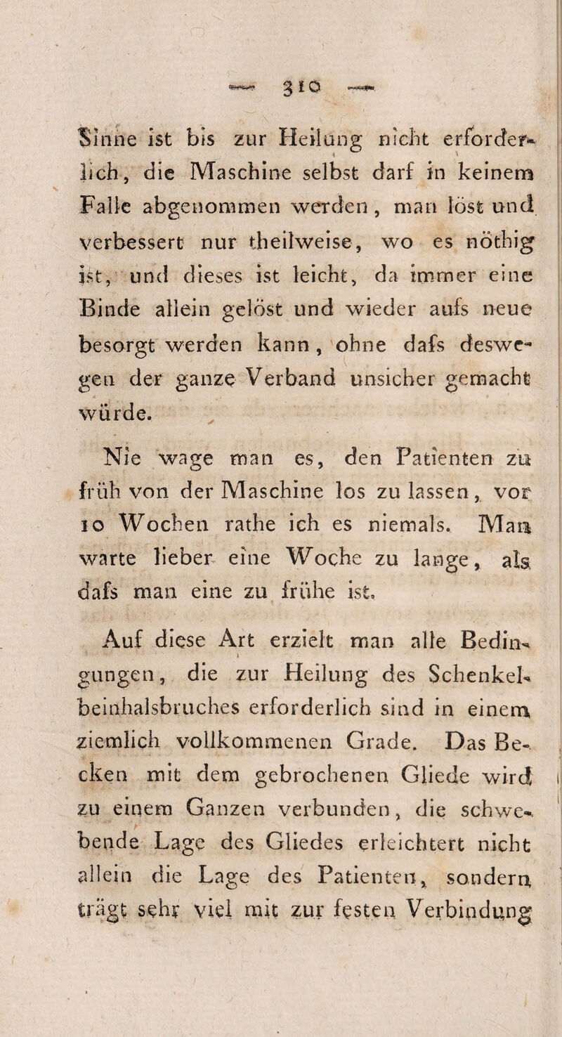 Sinne ist bis zur Heilung nicht erfordere lieh, die Maschine selbst darf in keinem Falle abgenommen werden, man löst und verbessert nur theilweise, wo es nöthig ist, und dieses ist leicht, da immer eine Binde allein gelöst und wieder aufs neue besorgt werden kann, ohne dafs deswe¬ gen der ganze Verband unsicher gemacht * - • •, , > » 1 würde. Nie wage man es, den Patienten zu früh von der Maschine los zu lassen, vor 10 Wochen rathe ich es niemals. Mau warte lieber eine Woche zu lange, als dafs man eine zu frühe ist. Auf diese Art erzielt man alle Beding i gungen, die zur Heilung des Schenkel* beinhalsbruches erforderlich sind in einem ziemlich vollkommenen Grade. Das Be¬ cken mit dem gebrochenen Cliede wird zu einem Ganzen verbunden, die schwe* bende Lage des Gliedes erleichtert nicht allein die Lage des Patienten, sondern trägt sehr viel mit zur festen Verbindung