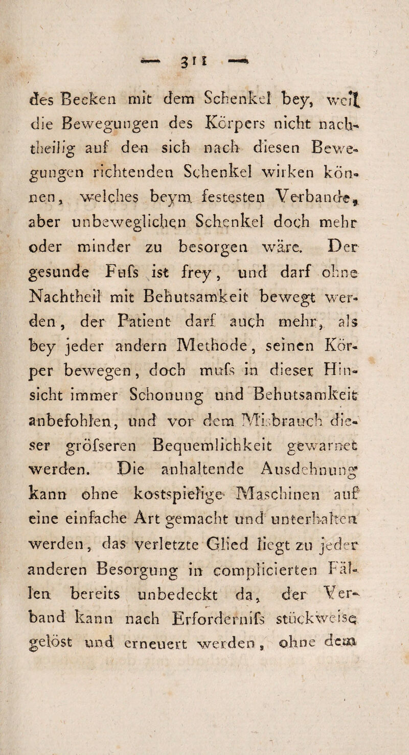 des Becken mit dem Schenkel bey, well die Bewegungen des Körpers nicht nach* theilig auf den sich nach diesen Bewe¬ gungen richtenden Schenkel wirken kön¬ nen, welches beym. festesten Verbände, aber unbeweglichen Schenkel doch mehr oder minder zu besorgen wäre. Der gesunde Ftifs ist frey , und darf ohne Nachtheil mit Behutsamkeit bewegt wer¬ den, der Patient darf auch mehr, als bey jeder andern Methode, seinen Kör¬ per bewegen, doch mufs in dieser Hin¬ sicht immer Schonung und Behutsamkeit anbefohlen, und vor dem. Mißbrauch die¬ ser gröfseren Bequemlichkeit gewarnet werden. Die anhaltende Ausdehnung kann ohne kostspielige' Maschinen auf eine einfache Art gemacht und unterhalten werden, das verletzte Glied liegt zu jeder anderen Besorgung in complicierten Fäl¬ len bereits unbedeckt da, der Ver¬ band kann nach Erfordernis stückweise; gelöst und erneuert werden, ohne deiß