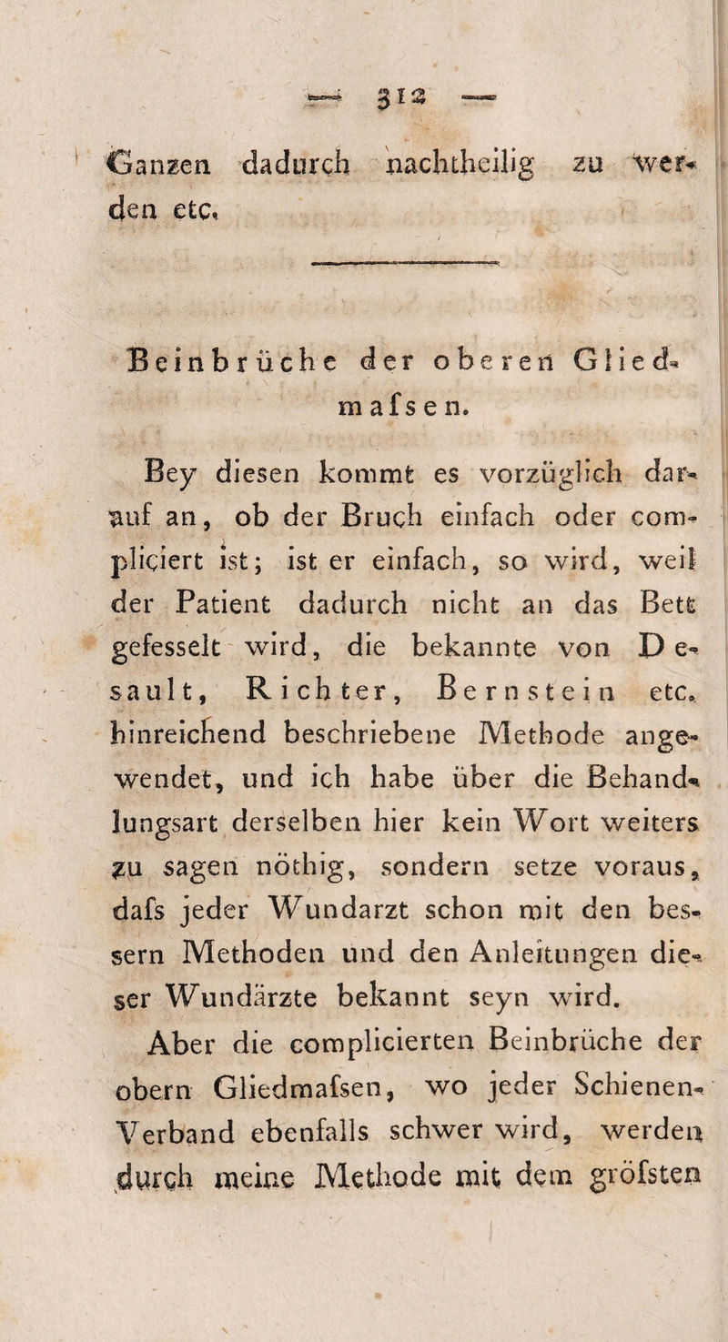 Ganzen dadurch nachtheilig zu ‘wer* den etc* Beinbrüche der oberen Glieds mafsen. Bey diesen kommt es vorzüglich dar* auf an, ob der Bruch einfach oder com- pliciert ist; ist er einfach, so wird, weil der Patient dadurch nicht an das Bett gefesselt wird, die bekannte von De** sault, Richter, Bernstein etc. hinreichend beschriebene Methode ange¬ wendet, und ich habe über die Behänd* lungsart derselben hier kein Wort weiters sagen nöthig, sondern setze voraus, dafs jeder WTundarzt schon mit den bes¬ sern Methoden und den Anleitungen die** ser Wundärzte bekannt seyn wird. Aber die complicierten Beinbrüche der obern Gliedmafsen, wo jeder Schienen* Verband ebenfalls schwer wird, werden durch meine Methode mit dem gvöfsten