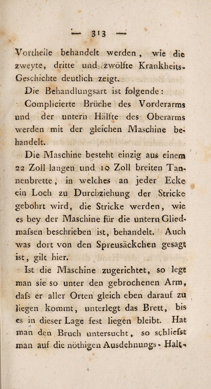 Vortheile behandelt werden , wie die Eweyte, dritte und zwölfte Krankheit Geschichte deutlich zeigt. Die Behandlungsart ist folgende : Complicierte Brüche des Vorderarms und der untern Hälfte des Oberarms werden mit der gleichen Maschine be¬ handelt. D ie Maschine besteht einzig aus einem 23 Zoll langen und 10 Zoll breiten Tann nenbrette, in welches an jeder Ecke ein Loch zu Durchziehung der Stricke gebohrt wird, die Stricke werden, wie es bey der Maschine für die untern Glied- mafsen beschrieben ist, behandelt. Auch was dort von den Spreusäckchen gesagt ist, gilt hier. Ist die Maschine zugerichtet, so legt man sie so unter den gebrochenen Arm, dafs er aller Orten gleich eben darauf za liegen kommt, unterlegt das Brett, bis es in dieser Lage fest liegen bleibt. Hat man den Bruch untersucht * so schliefst man auf die nöthigen Ausdehnungs- Halt*«