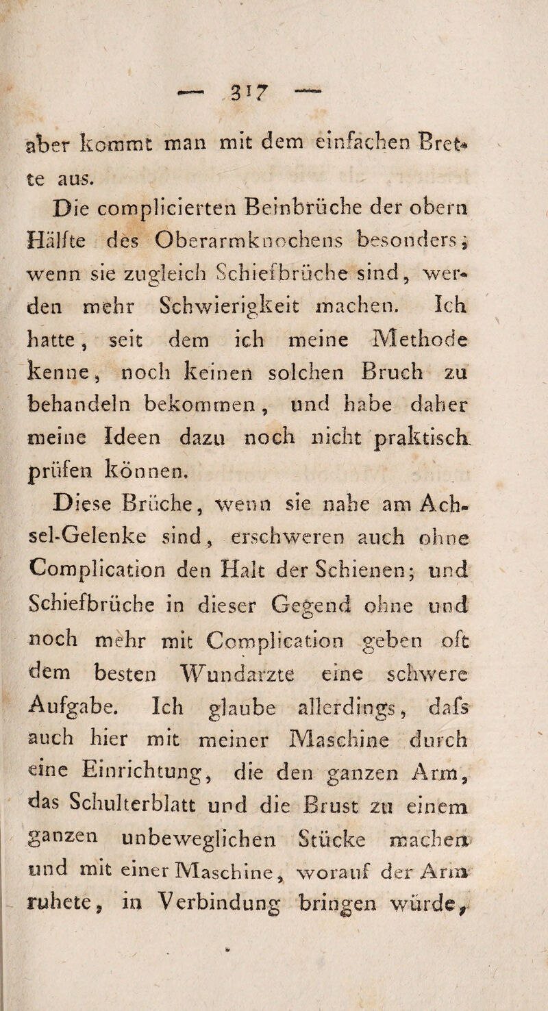 aber kommt man mit dem einfachen Bret* te aus. Die complicierten Beinbrüche der obern Hälfte d es Oberarmknochens besonders, wenn sie zugleich Schiefbruche sind, wer¬ den mehr Schwierigkeit machen. Ich hatte, seit dem ich meine Methode kenne, noch keinen solchen Bruch zu behandeln bekommen, und habe daher meine Ideen dazu noch nicht praktisch, prüfen können. Diese Brüche, wenn sie nahe am Ach¬ sel-Gelenke sind, erschweren auch ohne Complication den Halt der Schienen; und Schiefbrüche in dieser Gegend ohne und noch mehr mit Complication geben oft dem besten Wundarzte eine schwere Aufgabe. Ich glaube allerdings, dafs auch hier mit meiner Maschine durch eine Einrichtung, die den ganzen Arm, das Schulterblatt und die Brust zu einem ganzen unbeweglichen Stücke machen und mit einer Maschine, worauf der Arm ruhete, in Verbindung bringen wurde,