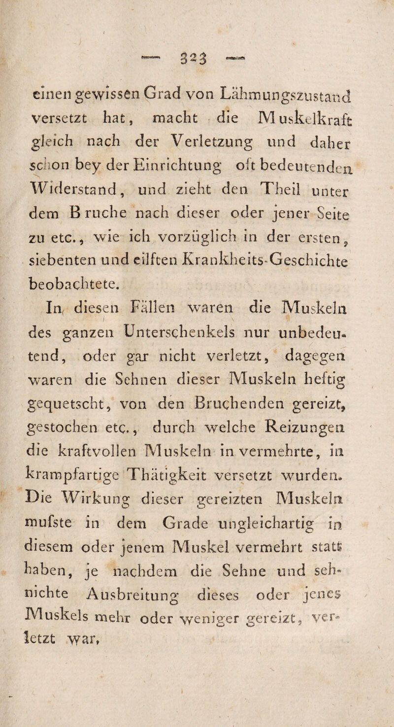 einen gewissen Grad von Lähmungszustand Versetzt hat, macht die Muskelkraft gleich nach der Verletzung und daher schon bey der Einrichtung olt bedeutenden Widerstand, und zieht den Theil unter dem Bruche nach dieser oder jener Seite zu etc., wie ich vorzüglich in der ersten, siebenten und eilfcen Krankheits-Geschichte beobachtete. In, d iesen Fällen wTaren die Muskeln / v des ganzen Unterschenkels nur unbedeu* tend, oder gax nicht verletzt, dagegen waren die Sehnen dieser Muskeln heftig gequetscht, von den Bruchenden gereizt, gestochen etc., durch welche Reizungen die kraftvollen Muskeln in vermehrte, in krampfartige Thätigkeit versetzt wurden. Die Wirkung dieser gereizten Muskeln mufste in dem Grade ungleichartig in diesem oder jenem Muskel vermehrt statt haben, je nachdem die Sehne und seh- nichte Ausbreitung dieses oder jenes Muskels mehr oder weniger gereizt, ver¬ letzt war,