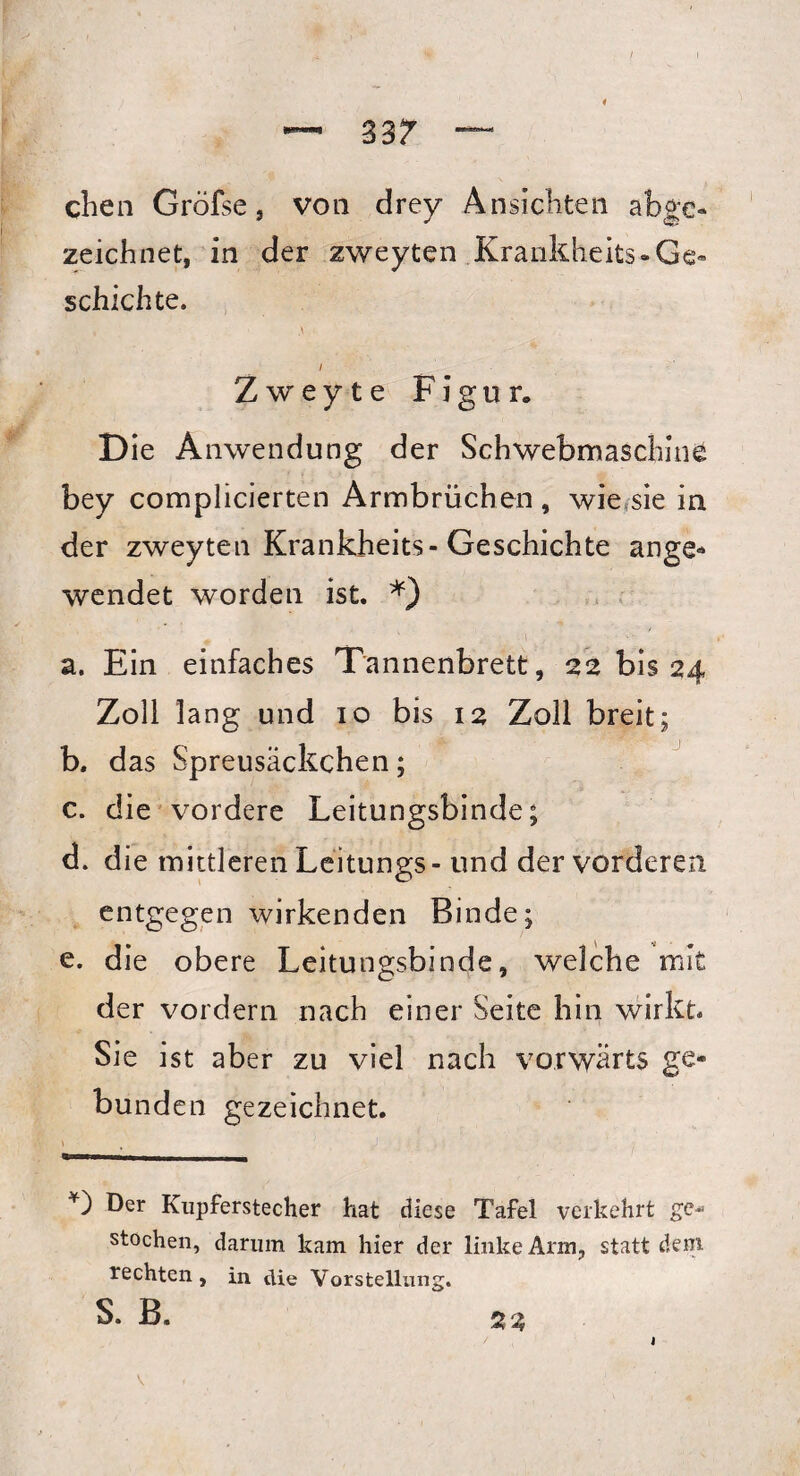 3 ar chen Gröfse, von drey Ansichten abge¬ zeichnet, in der zweyten Krankheits- Ge¬ schichte. i Zweyte Figur. Die A nwendung der Schwebmaschins bey complicierten Armbrüchen, wie sie in der zweyten Krankheits-Geschichte ange- wendet worden ist. *) a. Ein einfaches Tannenbrett, 22 bis 24 Zoll lang und 10 bis 12 Zoll breit; b. das Spreusäckchen; c. die vordere Leitungsbinde; d. die mittleren Leitungs - und der vorderen entgegen wirkenden Binde; e. die obere Leitungsbinde, welche mit der vordem nach einer Seite hin wirkt Sie ist aber zu viel nach vorwärts ge¬ bunden gezeichnet. \ J *) Der Kupferstecher hat diese Tafel verkehrt ge* stochen, darum kam hier der linke Arm, statt dem rechten, in die Vorstellung. S. B. 22 V