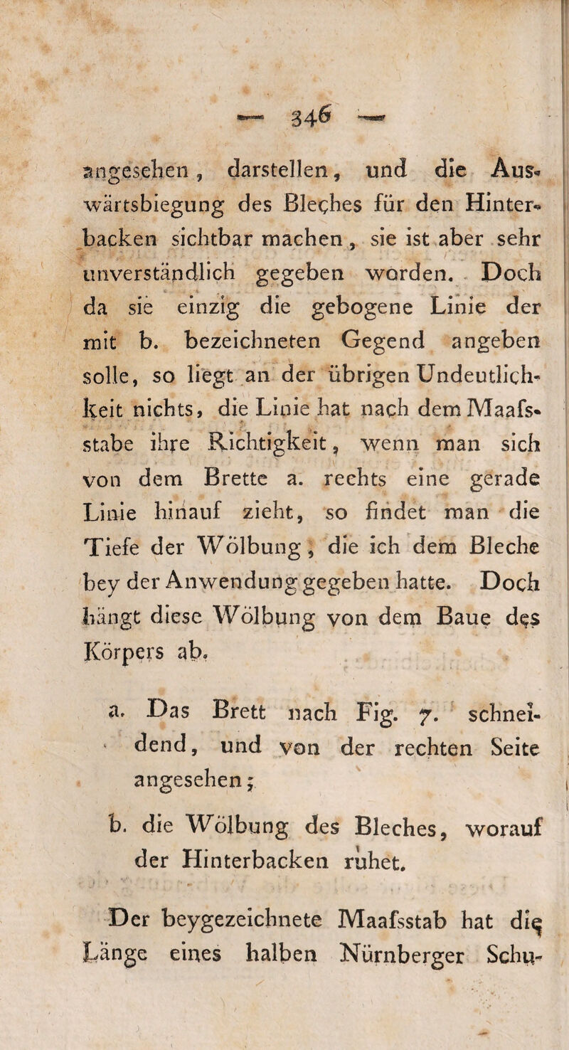 34& angesehen, darstellen, und die Aus«» wärtsbiegung des Bleches für den Hinter«* backen sichtbar machen, sie ist aber sehr unverständlich gegeben worden. Doch da sie einzig die gebogene Linie der mit b. bezeiehneten Gegend angeben solle, so liegt an der übrigen Undeutlich¬ keit nichts, die Linie hat nach dem Maafs* stabe ihre Richtigkeit, wenn man sich von dem Brette a. rechts eine gerade Linie hinauf zieht, so findet man die Tiefe der Wölbung, die ich dem Bleche bey der Anwendung gegeben hatte. Doch hängt diese Wölbung von dem Baue des Körpers ab. a. Das Brett nach Fig. 7. schnei- 1 dend, und von der rechten Seite angesehen; b. die Wölbung des Bleches, worauf der Hinterbacken ruhet. Der beygezeichnete Maafsstab hat di^ Länge eines halben Nürnberger Sehrt-