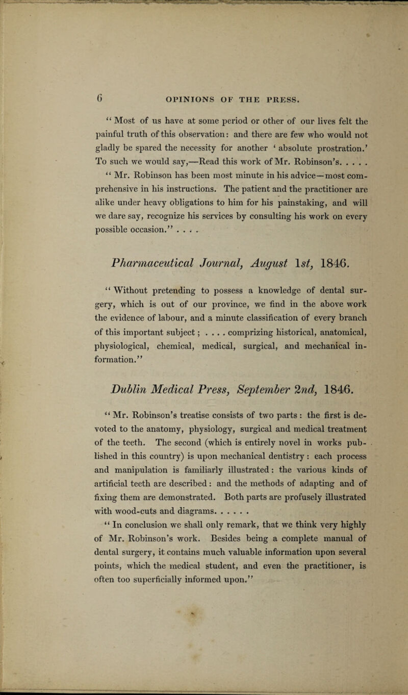 G “ Most of us have at some period or other of our lives felt the painful truth of this observation: and there are few who would not gladly be spared the necessity for another ‘ absolute prostration.’ To such we would say,—Read this work of Mr. Robinson’s. “ Mr. Robinson has been most minute in his advice—most com¬ prehensive in his instructions. The patient and the practitioner are alike under heavy obligations to him for his painstaking, and will we dare say, recognize his services by consulting his work on every possible occasion.” .... Pharmaceutical Journal, August Is/, 1846. “ Without pretending to possess a knowledge of dental sur¬ gery, which is out of our province, we find in the above work the evidence of labour, and a minute classification of every branch of this important subject; . . . . comprizing historical, anatomical, physiological, chemical, medical, surgical, and mechanical in¬ formation.” Dublin Medical Press, September 2nd, 1846. u Mr. Robinson’s treatise consists of two parts : the first is de¬ voted to the anatomy, physiology, surgical and medical treatment of the teeth. The second (which is entirely novel in works pub¬ lished in this country) is upon mechanical dentistry : each process and manipulation is familiarly illustrated: the various kinds of artificial teeth are described: and the methods of adapting and of fixing them are demonstrated. Both parts are profusely illustrated with wood-cuts and diagrams. “ In conclusion we shall only remark, that we think very highly of Mr. Robinson’s work. Besides being a complete manual of dental surgery, it contains much valuable information upon several points, which the medical student, and even the practitioner, is often too superficially informed upon.”