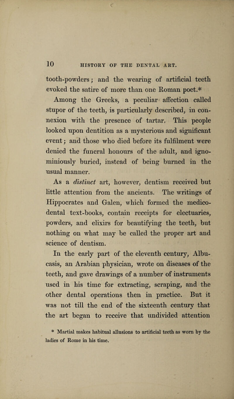 tooth-powders; and the wearing of artificial teeth evoked the satire of more than one Roman poet.* Among the Greeks, a peculiar affection called stupor of the teeth, is particularly described, in con¬ nexion with the presence of tartar. This people looked upon dentition as a mysterious and significant event; and those who died before its fulfilment were denied the funeral honours of the adult, and igno- miniously buried, instead of being burned in the usual manner. As a distinct art, however, dentism received but little attention from the ancients. The writings of Hippocrates and Galen, which formed the medico- dental text-books, contain receipts for electuaries, powders, and elixirs for beautifying the teeth, but nothing on what may be called the proper art and science of dentism. In the early part of the eleventh century, Albu- casis, an Arabian physician, wrote on diseases of the teeth, and gave drawings of a number of instruments used in his time for extracting, scraping, and the other dental operations then in practice. But it was not till the end of the sixteenth century that the art began to receive that undivided attention * Martial makes habitual allusions to artificial teeth as worn by the ladies of Rome in his time.