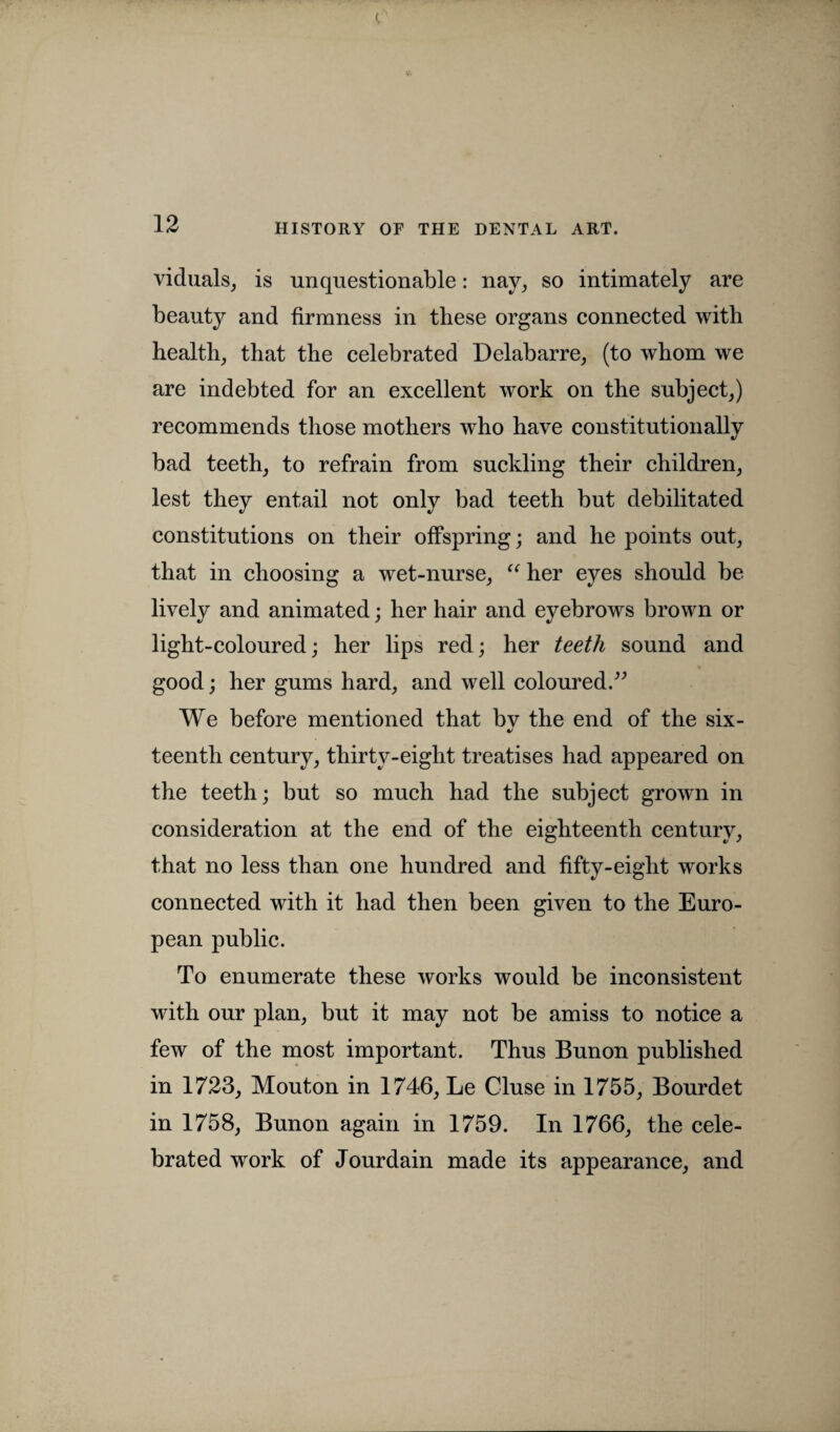 viduals, is unquestionable: nay, so intimately are beauty and firmness in these organs connected with health, that the celebrated Delabarre, (to whom we are indebted for an excellent work on the subject,) recommends those mothers who have constitutionally bad teeth, to refrain from suckling their children, lest they entail not constitutions on their offspring; and he points out, that in choosing a wet-nurse, “ her eyes should be lively and animated; her hair and eyebrows brown or light-coloured; her lips red; her teeth sound and good; her gums hard, and well coloured.” We before mentioned that bv the end of the six- teenth century, thirty-eight treatises had appeared on the teeth; but so much had the subject grown in consideration at the end of the eighteenth century, that no less than one hundred and fifty-eight works connected with it had then been given to the Euro¬ pean public. To enumerate these works would be inconsistent with our plan, but it may not be amiss to notice a few of the most important. Thus Bunon published in 1723, Mouton in 1746, Le Cluse in 1755, Bourdet in 1758, Bunon again in 1759. In 1766, the cele¬ brated work of Jourdain made its appearance, and only bad teeth but debilitated