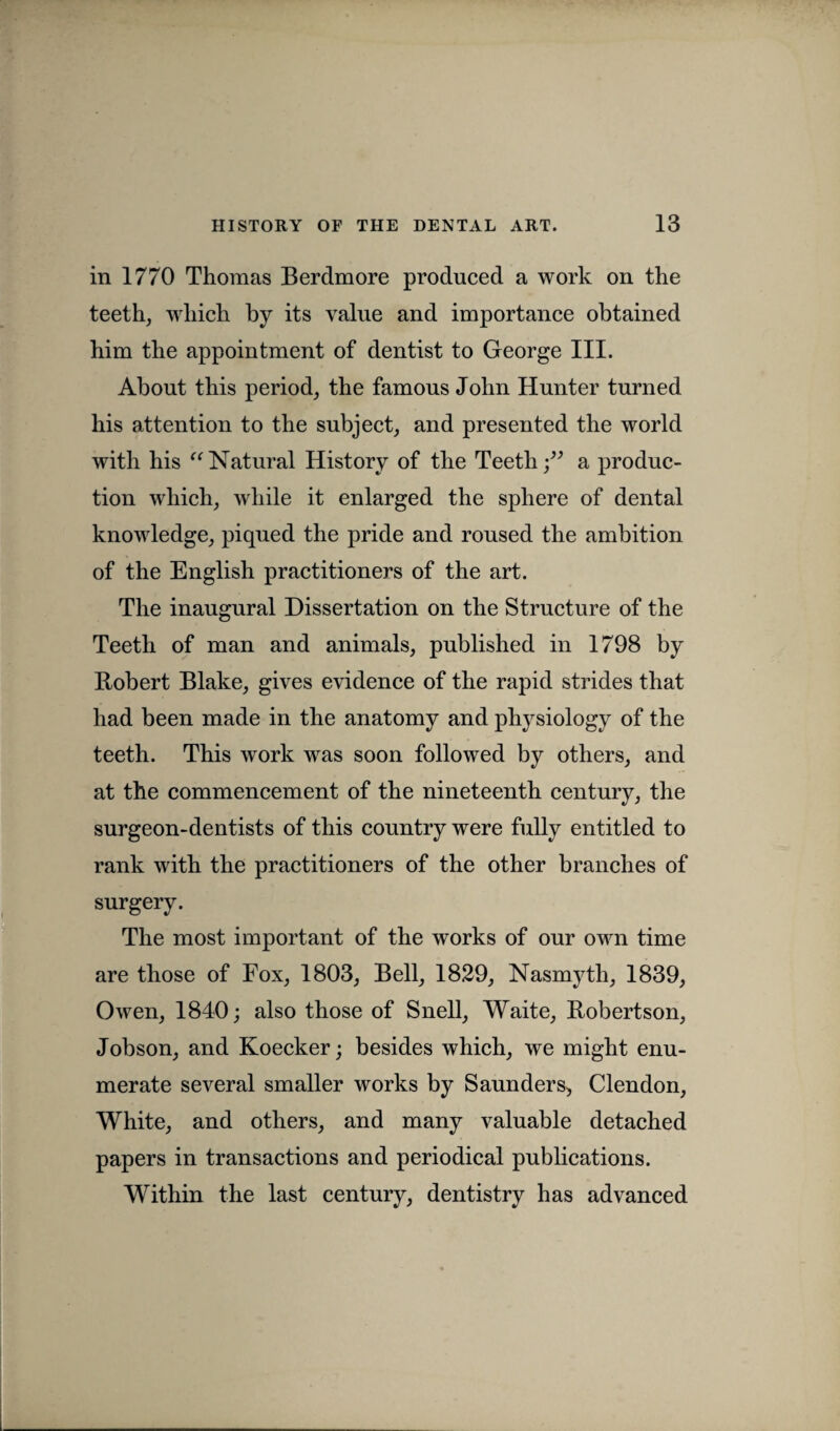 in 1770 Thomas Berdmore produced a work on the teeth, which by its value and importance obtained him the appointment of dentist to George III. About this period, the famous John Hunter turned his attention to the subject, and presented the world with his “Natural History of the Teeth;” a produc¬ tion which, while it enlarged the sphere of dental knowledge, piqued the pride and roused the ambition of the English practitioners of the art. The inaugural Dissertation on the Structure of the Teeth of man and animals, published in 1798 by Robert Blake, gives evidence of the rapid strides that had been made in the anatomy and physiology of the teeth. This work was soon followed by others, and at the commencement of the nineteenth century, the surgeon-dentists of this country were fully entitled to rank with the practitioners of the other branches of surgery. The most important of the works of our own time are those of Fox, 1803, Bell, 1829, Nasmyth, 1839, Owen, 1840; also those of Snell, Waite, Robertson, Jobson, and Koecker; besides which, we might enu¬ merate several smaller works by Saunders, Clendon, White, and others, and many valuable detached papers in transactions and periodical publications. Within the last century, dentistry has advanced