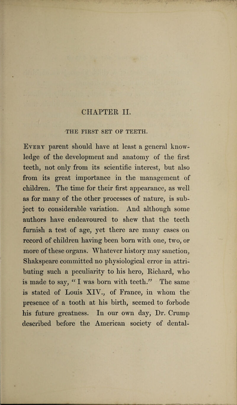 THE FIRST SET OF TEETH. Every parent should have at least a general know¬ ledge of the development and anatomy of the first teeth, not only from its scientific interest, but also from its great importance in the management of children. The time for their first appearance, as well as for many of the other processes of nature, is sub¬ ject to considerable variation. And although some authors have endeavoured to shew that the teeth furnish a test of age, yet there are many cases on record of children having been born with one, two, or more of these organs. Whatever history may sanction, Shakspeare committed no physiological error in attri¬ buting such a peculiarity to his hero, Richard, who is made to say, “ I was born with teeth.” The same is stated of Louis XIV., of France, in whom the presence of a tooth at his birth, seemed to forbode his future greatness. In our own day, Dr. Crump described before the American society of dental-