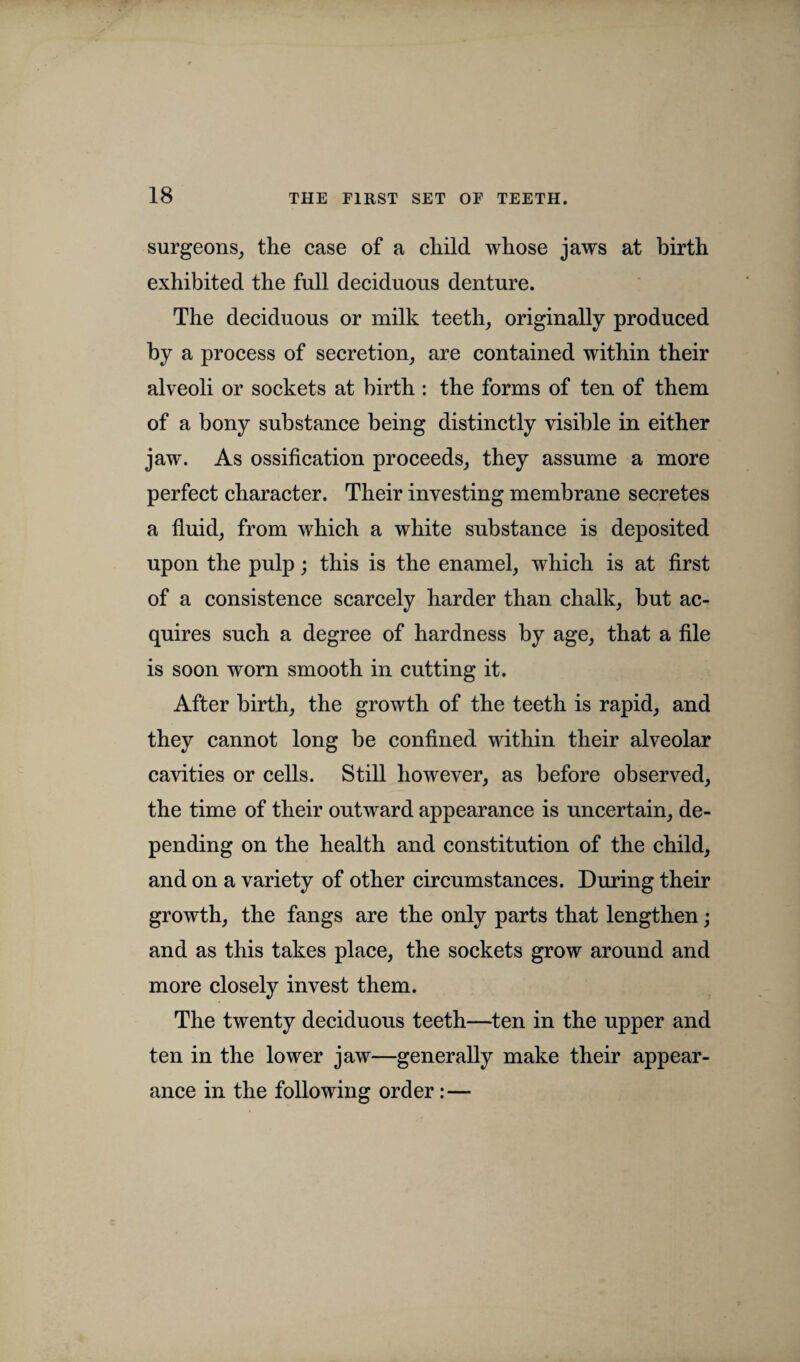 surgeons, the case of a child whose jaws at birth exhibited the full deciduous denture. The deciduous or milk teeth, originally produced by a process of secretion, are contained within their alveoli or sockets at birth : the forms of ten of them of a bony substance being distinctly visible in either jaw. As ossification proceeds, they assume a more perfect character. Their investing membrane secretes a fluid, from which a white substance is deposited upon the pulp; this is the enamel, which is at first of a consistence scarcely harder than chalk, but ac¬ quires such a degree of hardness by age, that a file is soon worn smooth in cutting it. After birth, the growth of the teeth is rapid, and they cannot long be confined within their alveolar cavities or cells. Still however, as before observed, the time of their outward appearance is uncertain, de¬ pending on the health and constitution of the child, and on a variety of other circumstances. During their growth, the fangs are the only parts that lengthen; and as this takes place, the sockets grow around and more closely invest them. The twenty deciduous teeth—ten in the upper and ten in the lower jaw—generally make their appear¬ ance in the following order: —