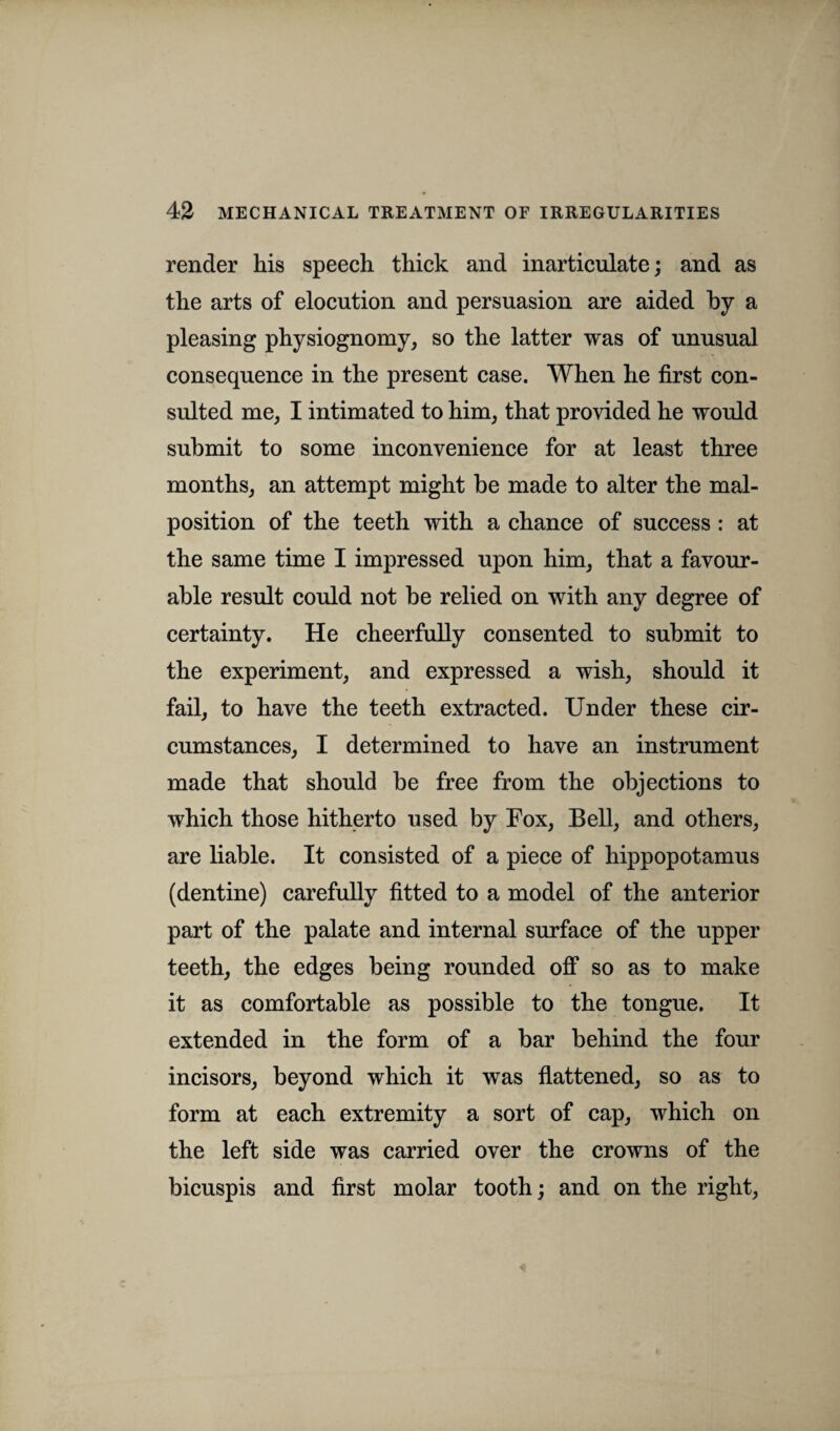 render his speech thick and inarticulate; and as the arts of elocution and persuasion are aided by a pleasing physiognomy, so the latter was of unusual consequence in the present case. When he first con¬ sulted me, I intimated to him, that provided he would submit to some inconvenience for at least three months, an attempt might be made to alter the mal¬ position of the teeth with a chance of success : at the same time I impressed upon him, that a favour¬ able result could not be relied on with any degree of certainty. He cheerfully consented to submit to the experiment, and expressed a wish, should it fail, to have the teeth extracted. Under these cir¬ cumstances, I determined to have an instrument made that should be free from the objections to which those hitherto used by Fox, Bell, and others, are liable. It consisted of a piece of hippopotamus (dentine) carefully fitted to a model of the anterior part of the palate and internal surface of the upper teeth, the edges being rounded off so as to make it as comfortable as possible to the tongue. It extended in the form of a bar behind the four incisors, beyond which it was flattened, so as to form at each extremity a sort of cap, which on the left side was carried over the crowns of the bicuspis and first molar tooth; and on the right,