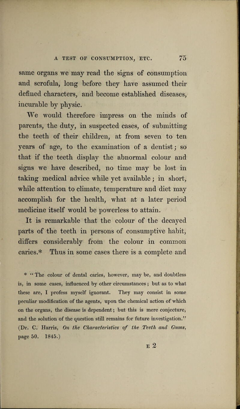 same organs we may read the signs of consumption and scrofula, long before they have assumed their defined characters, and become established diseases, incurable by physic. We would therefore impress on the minds of parents, the duty, in suspected cases, of submitting the teeth of their children, at from seven to ten years of age, to the examination of a dentist; so that if the teeth display the abnormal colour and signs we have described, no time may be lost in taking medical advice while yet available; in short, while attention to climate, temperature and diet may accomplish for the health, what at a later period medicine itself would be powerless to attain. It is remarkable that the colour of the decayed parts of the teeth in persons of consumptive habit, differs considerably from the colour in common caries.* Thus in some cases there is a complete and * “ The colour of dental caries, however, may be, and doubtless is, in some cases, influenced by other circumstances; but as to what these are, I profess myself ignorant. They may consist in some peculiar modification of the agents, upon the chemical action of which on the organs, the disease is dependent; but this is mere conjecture, and the solution of the question still remains for future investigation.” (Dr. C. Harris, On the Characteristics of the Teeth and Gums, page 50. 1845.) E 2