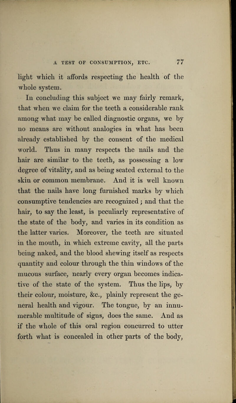 light which it affords respecting the health of the whole system. In concluding this subject we may fairly remark, that when we claim for the teeth a considerable rank among what may be called diagnostic organs, we by no means are without analogies in what has been already established by the consent of the medical world. Thus in many respects the nails and the hair are similar to the teeth, as possessing a low degree of vitality, and as being seated external to the skin or common membrane. And it is well known that the nails have long furnished marks by which consumptive tendencies are recognized; and that the hair, to say the least, is peculiarly representative of the state of the body, and varies in its condition as the latter varies. Moreover, the teeth are situated in the mouth, in which extreme cavity, all the parts being naked, and the blood shewing itself as respects quantity and colour through the thin windows of the mucous surface, nearly every organ becomes indica¬ tive of the state of the system. Thus the lips, by their colour, moisture, &c., plainly represent the ge¬ neral health and vigour. The tongue, by an innu¬ merable multitude of signs, does the same. And as if the whole of this oral region concurred to utter forth what is concealed in other parts of the body,