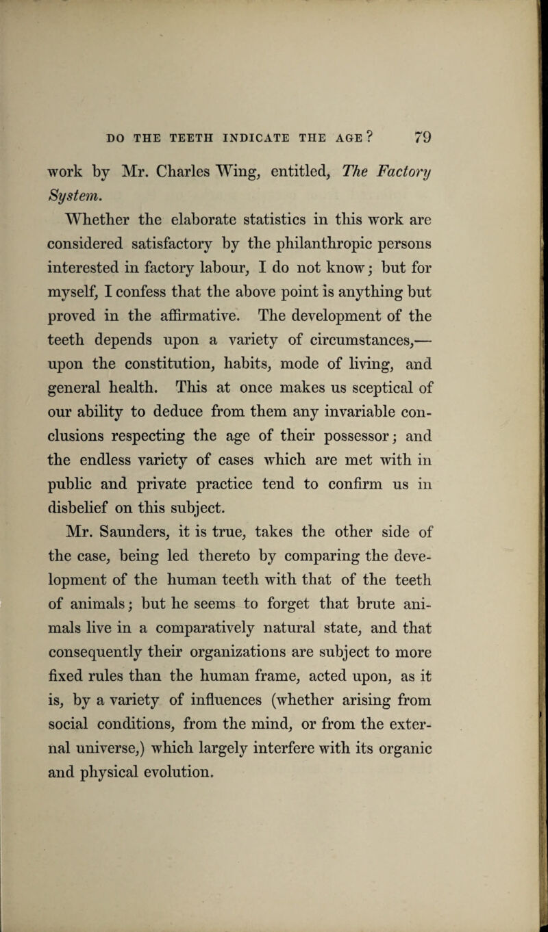 work by Mr. Charles Wing, entitled, The Factory System. Whether the elaborate statistics in this work are considered satisfactory by the philanthropic persons interested in factory labour, I do not know; but for myself, I confess that the above point is anything but proved in the affirmative. The development of the teeth depends upon a variety of circumstances,— upon the constitution, habits, mode of living, and general health. This at once makes us sceptical of our ability to deduce from them any invariable con¬ clusions respecting the age of their possessor; and the endless variety of cases which are met with in public and private practice tend to confirm us in disbelief on this subject. Mr. Saunders, it is true, takes the other side of the case, being led thereto by comparing the deve¬ lopment of the human teeth with that of the teeth of animals; but he seems to forget that brute ani¬ mals live in a comparatively natural state, and that consequently their organizations are subject to more fixed rules than the human frame, acted upon, as it is, by a variety of influences (whether arising from social conditions, from the mind, or from the exter¬ nal universe,) which largely interfere with its organic and physical evolution.