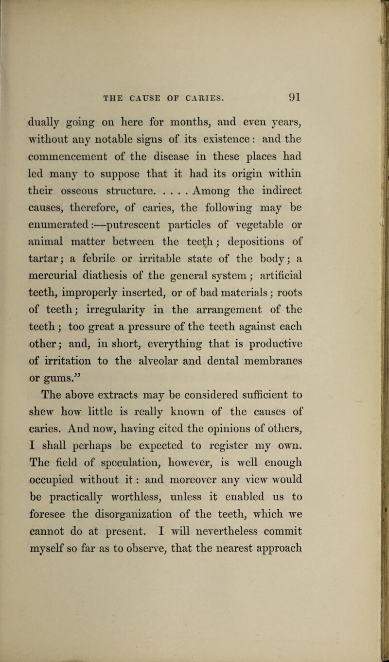 dually going on here for months, and even years, without any notable signs of its existence: and the commencement of the disease in these places had led many to suppose that it had its origin within their osseous structure.Among the indirect causes, therefore, of caries, the following may be enumerated:—putrescent particles of vegetable or animal matter between the teeth; depositions of tartar; a febrile or irritable state of the body; a mercurial diathesis of the general system; artificial teeth, improperly inserted, or of bad materials; roots of teeth; irregularity in the arrangement of the teeth; too great a pressure of the teeth against each other; and, in short, everything that is productive of irritation to the alveolar and dental membranes or gums.” The above extracts may be considered sufficient to shew how little is really known of the causes of caries. And now, having cited the opinions of others, I shall perhaps be expected to register my own. The field of speculation, however, is well enough occupied without it: and moreover any view would be practically worthless, unless it enabled us to foresee the disorganization of the teeth, which we cannot do at present. I will nevertheless commit myself so far as to observe, that the nearest approach