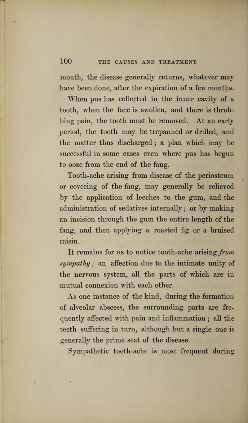 mouth, the disease generally returns, whatever may have been done, after the expiration of a few months. When pus has collected in the inner cavity of a tooth, when the face is swollen, and there is throb¬ bing pain, the tooth must be removed. At an early period, the tooth may be trepanned or drilled, and the matter thus discharged; a plan which may be successful in some cases even where pus has begun to ooze from the end of the fang. Tooth-ache arising from disease of the periosteum or covering of the fang, may generally be relieved by the application of leeches to the gum, and the administration of sedatives internally; or by making an incision through the gum the entire length of the fang, and then applying a roasted fig or a bruised raisin. It remains for us to notice tooth-ache arising from sympathy; an affection due to the intimate unity of the nervous system, all the parts of which are in mutual connexion with each other. As one instance of the kind, during the formation of alveolar abscess, the surrounding parts are fre¬ quently affected with pain and inflammation; all the teeth suffering in turn, although but a single one is generally the prime seat of the disease. Sympathetic tooth-ache is most frequent during