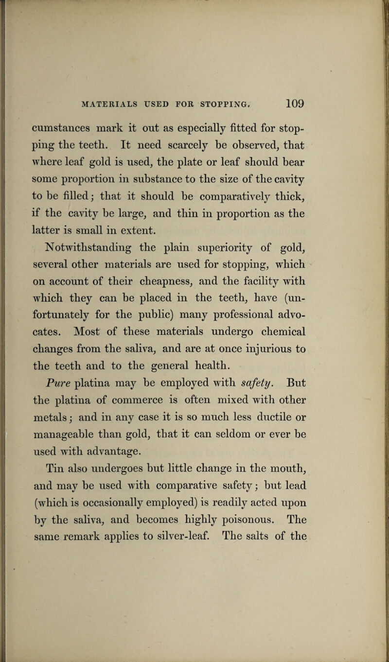 cumstances mark it out as especially fitted for stop¬ ping the teeth. It need scarcely be observed, that where leaf gold is used, the plate or leaf should bear some proportion in substance to the size of the cavity to be filled; that it should be comparatively thick, if the cavity be large, and thin in proportion as the latter is small in extent. Notwithstanding the plain superiority of gold, several other materials are used for stopping, which on account of their cheapness, and the facility with which they can be placed in the teeth, have (un¬ fortunately for the public) many professional advo¬ cates. Most of these materials undergo chemical changes from the saliva, and are at once injurious to the teeth and to the general health. Pure platina may be employed with safety. But the platina of commerce is often mixed with other metals; and in any case it is so much less ductile or manageable than gold, that it can seldom or ever be used with advantage. Tin also undergoes but little change in the mouth, and may be used with comparative safety; but lead (which is occasionally employed) is readily acted upon by the saliva, and becomes highly poisonous. The same remark applies to silver-leaf. The salts of the