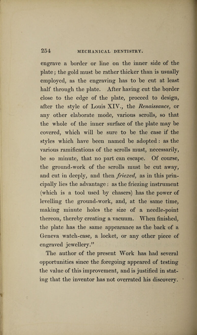 engrave a border or line on the inner side of the plate; the gold must be rather thicker than is usually employed, as the engraving has to be cut at least half through the plate. After having cut the border close to the edge of the plate, proceed to design, after the style of Louis XIV., the Renaissance, or any other elaborate mode, various scrolls, so that the whole of the inner surface of the plate may be covered, which will be sure to be the case if the styles which have been named be adopted: as the various ramifications of the scrolls must, necessarily, be so minute, that no part can escape. Of course, the ground-work of the scrolls must be cut away, and cut in deeply, and then friezed, as in this prin¬ cipally lies the advantage : as the friezing instrument (which is a tool used by chasers) has the powder of levelling the ground-work, and, at the same time, making minute holes the size of a needle-point thereon, thereby creating a vacuum. When finished, the plate has the same appearance as the back of a Geneva wratch-case, a locket, or any other piece of engraved jewellery ” The author of the present Work has had several opportunities since the foregoing appeared of testing the value of this improvement, and is justified in stat¬ ing that the inventor has not overrated his discovery.