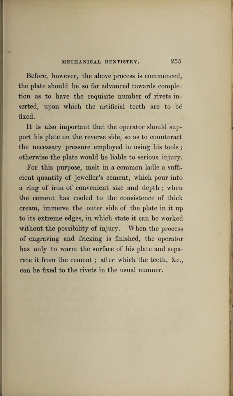 Before, however, the above process is commenced, the plate should be so far advanced towards comple¬ tion as to have the requisite number of rivets in¬ serted, upon which the artificial teeth are to be fixed. It is also important that the operator should sup¬ port his plate on the reverse side, so as to counteract the necessary pressure employed in using his tools; otherwise the plate would be liable to serious injury. For this purpose, melt in a common ladle a suffi¬ cient quantity of jeweller’s cement, which pour into a ring of iron of convenient size and depth; when the cement has cooled to the consistence of thick cream, immerse the outer side of the plate in it up to its extreme edges, in which state it can be worked without the possibility of injury. When the process of engraving and friezing is finished, the operator has only to warm the surface of his plate and sepa¬ rate it from the cement; after which the teeth, &c., can be fixed to the rivets in the usual manner.
