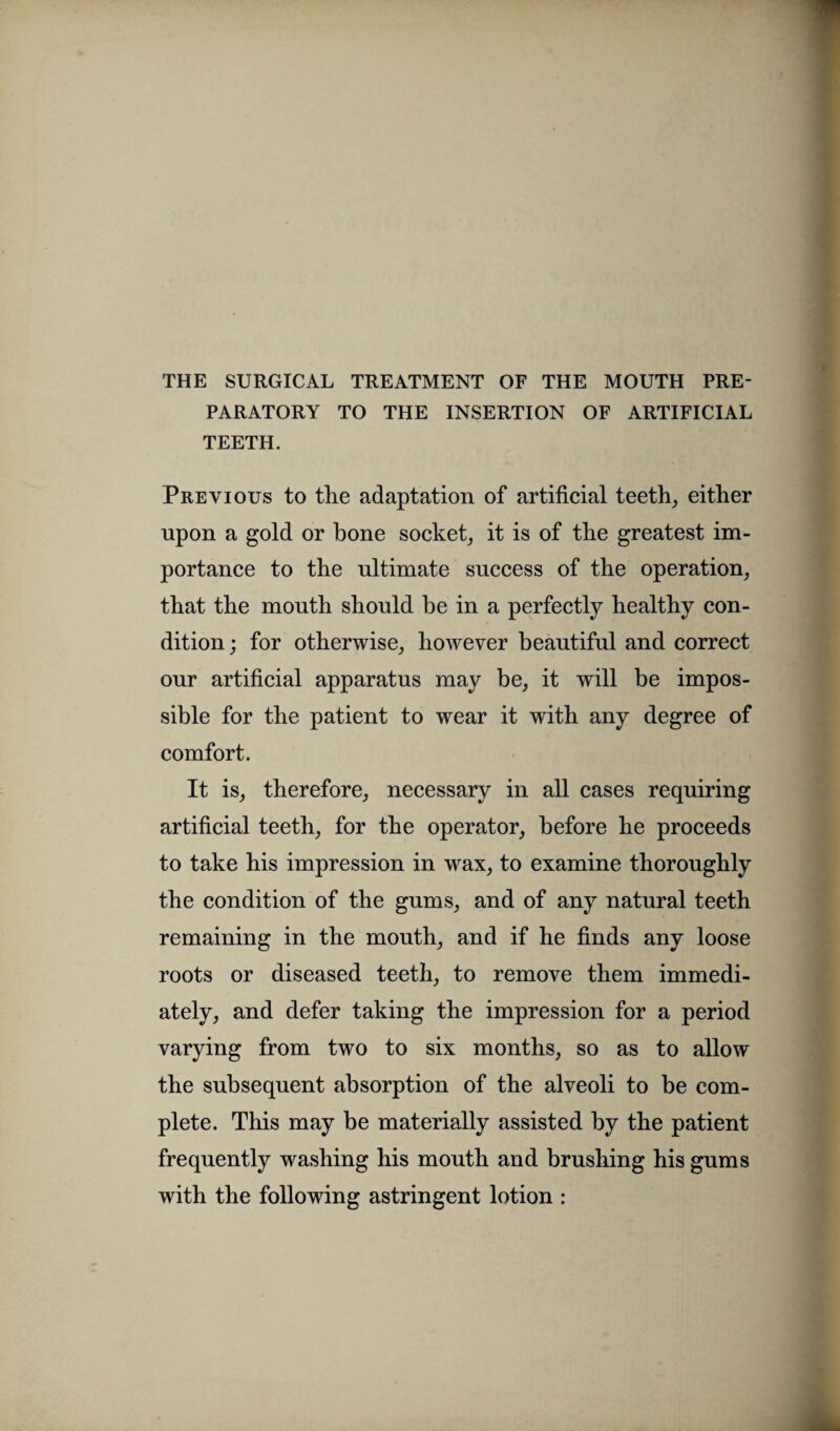 PARATORY TO THE INSERTION OF ARTIFICIAL TEETH. Previous to the adaptation of artificial teeth,, either upon a gold or hone socket, it is of the greatest im¬ portance to the ultimate success of the operation, that the mouth should be in a perfectly healthy con¬ dition ; for otherwise, however beautiful and correct our artificial apparatus may be, it will be impos¬ sible for the patient to wear it with any degree of comfort. It is, therefore, necessary in all cases requiring artificial teeth, for the operator, before he proceeds to take his impression in wax, to examine thoroughly the condition of the gums, and of any natural teeth remaining in the mouth, and if he finds any loose roots or diseased teeth, to remove them immedi¬ ately, and defer taking the impression for a period varying from two to six months, so as to allow the subsequent absorption of the alveoli to be com¬ plete. This may be materially assisted by the patient frequently washing his mouth and brushing his gums with the following astringent lotion :
