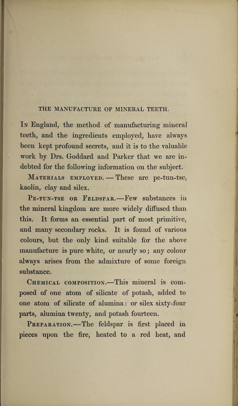 In England, the method of manufacturing mineral teeth, and the ingredients employed, have always been kept profound secrets, and it is to the valuable work by Drs. Goddard and Parker that we are in¬ debted for the following information on the subject. Materials employed. — These are pe-tun-tse, kaolin, clay and silex. Pe-tun-tse or Feldspar.—Few substances in the mineral kingdom are more widely diffused than this. It forms an essential part of most primitive, and many secondary rocks. It is found of various colours, but the only kind suitable for the above manufacture is pure white, or nearly so; any colour always arises from the admixture of some foreign substance. Chemical composition.—This mineral is com¬ posed of one atom of silicate of potash, added to one atom of silicate of alumina: or silex sixty-four parts, alumina twenty, and potash fourteen. Preparation.—The feldspar is first placed in pieces upon the fire, heated to a red heat, and