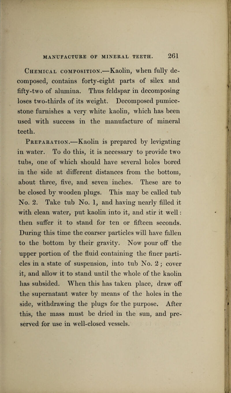Chemical composition.—Kaolin, wlien fully de¬ composed, contains forty-eight parts of silex and fifty-two of alumina. Thus feldspar in decomposing loses two-thirds of its weight. Decomposed pumice- stone furnishes a very white kaolin, which has been used with success in the manufacture of mineral teeth. Preparation.—Kaolin is prepared by levigating in water. To do this, it is necessary to provide two tubs, one of which should have several holes bored in the side at different distances from the bottom, about three, five, and seven inches. These are to be closed by wooden plugs. This may be called tub No. 2. Take tub No. 1, and having nearly filled it with clean water, put kaolin into it, and stir it well: then suffer it to stand for ten or fifteen seconds. During this time the coarser particles will have fallen to the bottom by their gravity. Now pour off the upper portion of the fluid containing the finer parti¬ cles in a state of suspension, into tub No. 2; cover it, and allow it to stand until the whole of the kaolin has subsided. When this has taken place, draw off the supernatant water by means of the holes in the side, withdrawing the plugs for the purpose. After this, the mass must be dried in the sun, and pre¬ served for use in well-closed vessels.