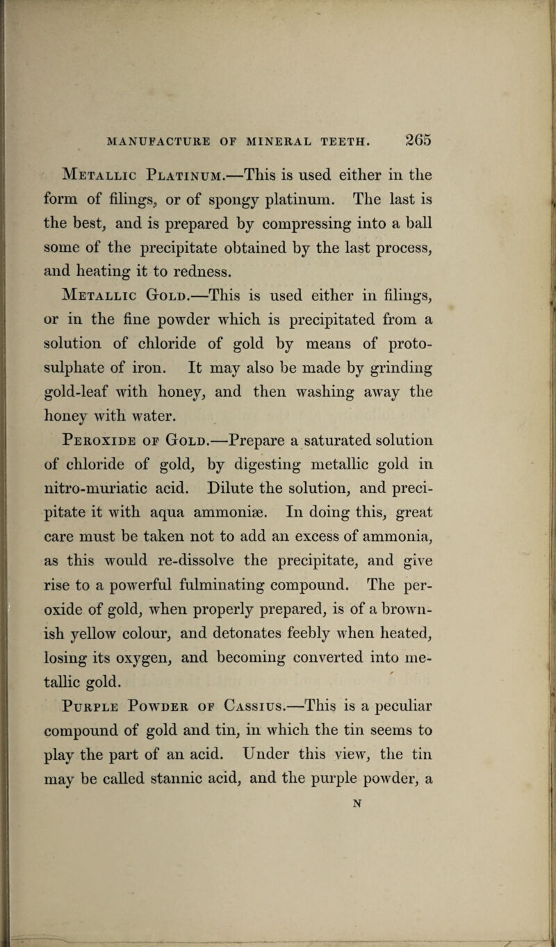 Metallic Platinum.—This is used either in the form of filings, or of spongy platinum. The last is the best, and is prepared by compressing into a ball some of the precipitate obtained by the last process, and heating it to redness. Metallic Gold.—This is used either in filings, or in the fine powder which is precipitated from a solution of chloride of gold by means of proto- sulpliate of iron. It may also be made by grinding gold-leaf with honey, and then washing away the honey with water. Peroxide of Gold.—Prepare a saturated solution of chloride of gold, by digesting metallic gold in nitro-muriatic acid. Dilute the solution, and preci¬ pitate it with aqua ammonise. In doing this, great care must be taken not to add an excess of ammonia, as this would re-dissolve the precipitate, and give rise to a powerful fulminating compound. The per¬ oxide of gold, when properly prepared, is of a brown¬ ish yellow colour, and detonates feebly when heated, losing its oxygen, and becoming converted into me- * tallic gold. Purple Powder of Cassius.—This is a peculiar compound of gold and tin, in which the tin seems to play the part of an acid. Under this view, the tin may be called stannic acid, and the purple powder, a n