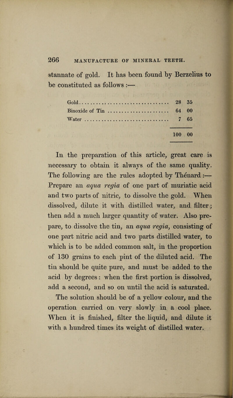 stannate of gold. It has been found by Berzelius to be constituted as follows :— Gold. 28 35 Binoxide of Tin. 64 00 Water. 7 65 100 00 In the preparation of this article, great care is necessary to obtain it always of the same quality. The following are the rules adopted by Thenard :— Prepare an aqua regia of one part of muriatic acid and two parts of nitric, to dissolve the gold. When dissolved, dilute it with distilled water, and filter; then add a much larger quantity of water. Also pre¬ pare, to dissolve the tin, an aqua regia, consisting of one part nitric acid and two parts distilled water, to which is to be added common salt, in the proportion of 130 grains to each pint of the diluted acid. The tin should be quite pure, and must be added to the acid by degrees: when the first portion is dissolved, add a second, and so on until the acid is saturated. The solution should be of a yellow colour, and the operation carried on very slowly in a cool place. When it is finished, filter the liquid, and dilute it with a hundred times its weight of distilled water.