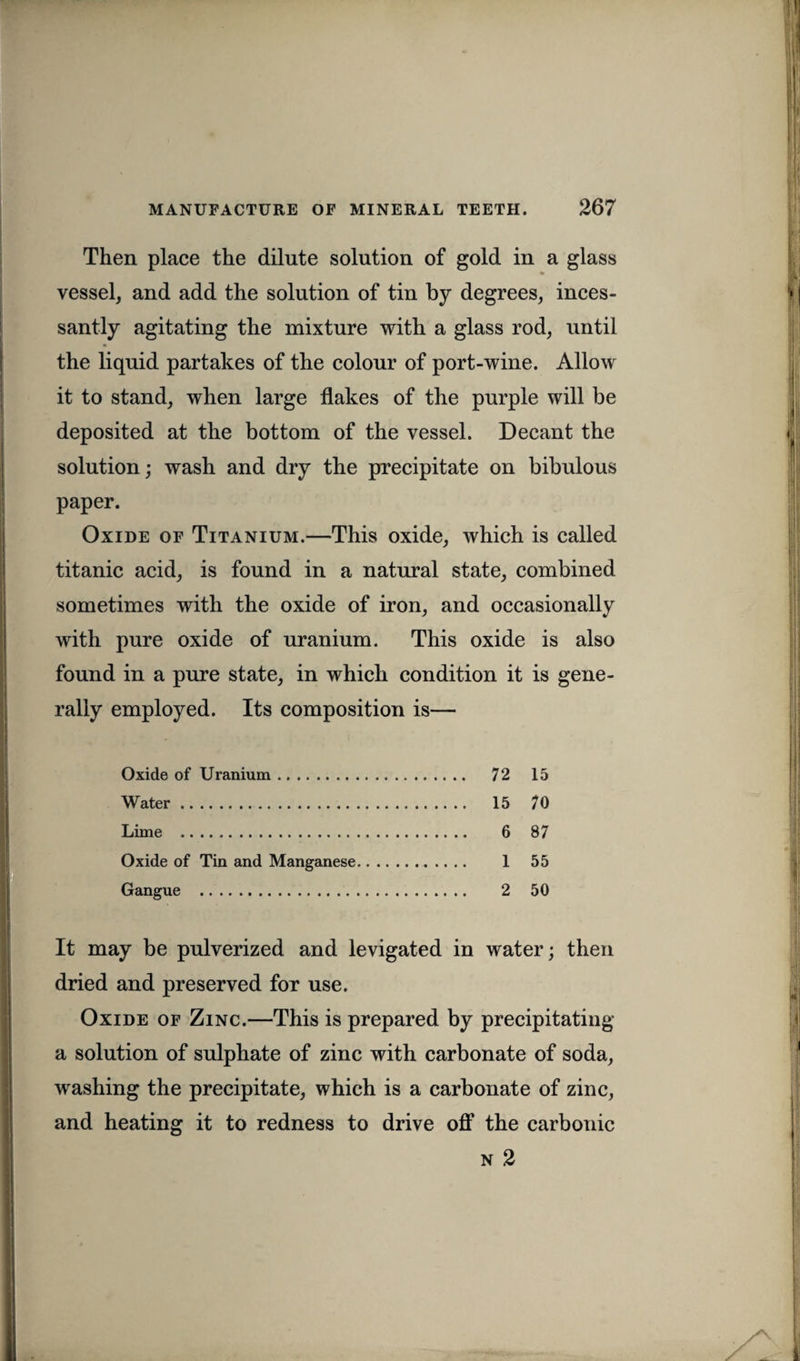 Then place the dilute solution of gold in a glass * vessel, and add the solution of tin by degrees, inces¬ santly agitating the mixture with a glass rod, until the liquid partakes of the colour of port-wine. Allow it to stand, when large flakes of the purple will be deposited at the bottom of the vessel. Decant the solution; wash and dry the precipitate on bibulous paper. Oxide of Titanium.—This oxide, which is called titanic acid, is found in a natural state, combined sometimes with the oxide of iron, and occasionally with pure oxide of uranium. This oxide is also found in a pure state, in which condition it is gene¬ rally employed. Its composition is— Oxide of Uranium. 72 15 Water. 15 70 Lime . 6 87 Oxide of Tin and Manganese. 1 55 Gangue . 2 50 It may be pulverized and levigated in water; then dried and preserved for use. Oxide of Zinc.—This is prepared by precipitating a solution of sulphate of zinc with carbonate of soda, washing the precipitate, which is a carbonate of zinc, and heating it to redness to drive off the carbonic n 2