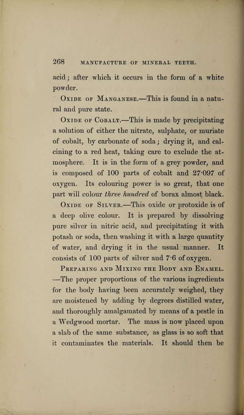 acid; after which it occurs in the form of a white powder. Oxide of Manganese.—This is found in a natu¬ ral and pure state. Oxide of Cobalt.—This is made by precipitating a solution of either the nitrate, sulphate, or muriate of cobalt, by carbonate of soda; drying it, and cal¬ cining to a red heat, taking care to exclude the at¬ mosphere. It is in the form of a grey powder, and is composed of 100 parts of cobalt and 27’097 of oxygen. Its colouring power is so great, that one part will colour three hundred of borax almost black. Oxide of Silver.—This oxide or protoxide is of a deep olive colour. It is prepared by dissolving pure silver in nitric acid, and precipitating it with potash or soda, then washing it with a large quantity of water, and drying it in the usual manner. It consists of 100 parts of silver and 7'6 of oxygen. Preparing and Mixing the Body and Enamel. —The proper proportions of the various ingredients for the body having been accurately weighed, they are moistened by adding by degrees distilled water, and thoroughly amalgamated by means of a pestle in a Wedgwood mortar. The mass is now placed upon a slab of the same substance, as glass is so soft that it contaminates the materials. It should then be