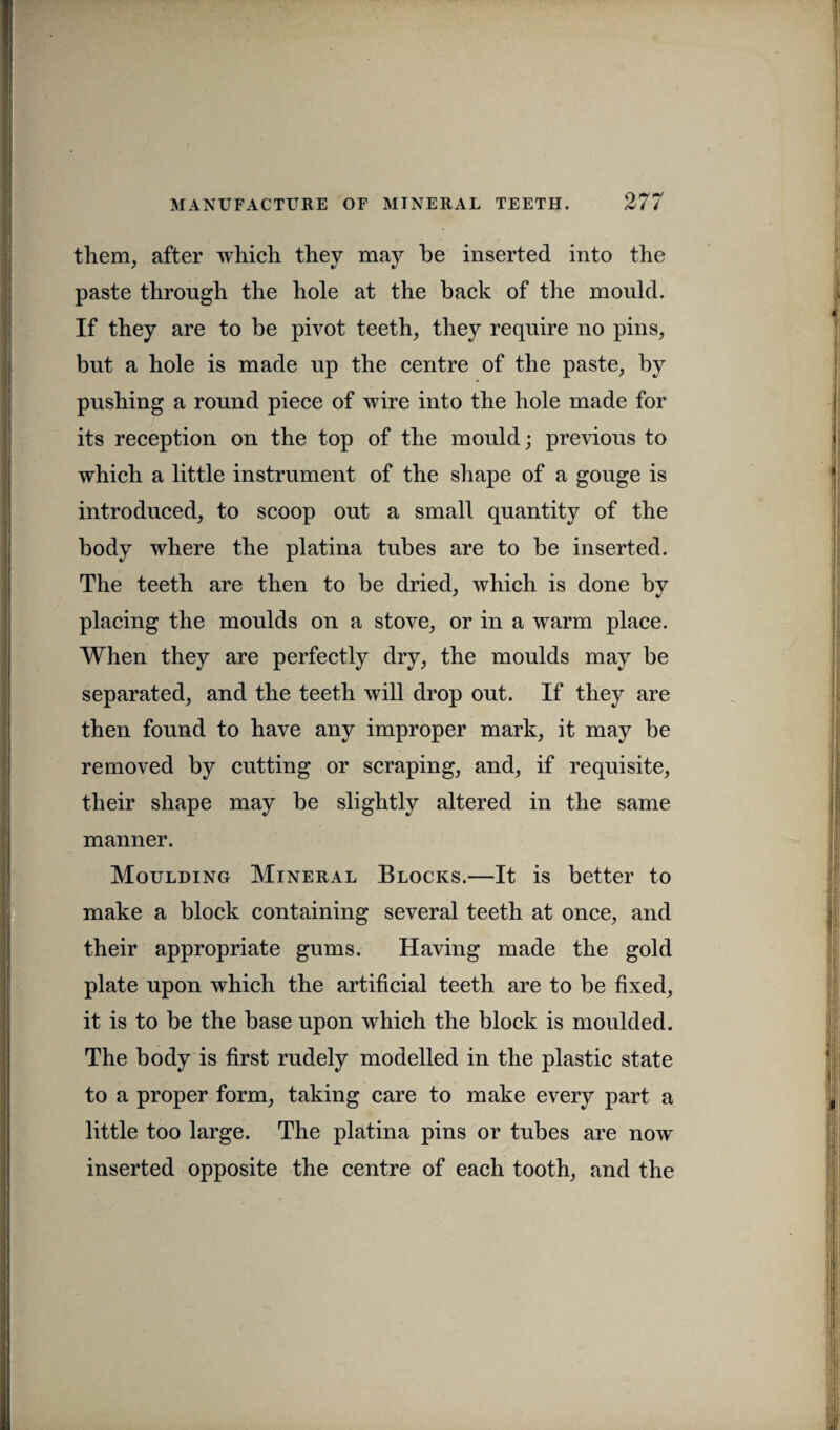 them, after which they may be inserted into the paste through the hole at the back of the mould. If they are to be pivot teeth, they require no pins, but a hole is made up the centre of the paste, by pushing a round piece of wire into the hole made for its reception on the top of the mould; previous to which a little instrument of the shape of a gouge is introduced, to scoop out a small quantity of the body where the platina tubes are to be inserted. The teeth are then to be dried, which is done by placing the moulds on a stove, or in a warm place. When they are perfectly dry, the moulds may be separated, and the teeth will drop out. If they are then found to have any improper mark, it may be removed by cutting or scraping, and, if requisite, their shape may be slightly altered in the same manner. Moulding Mineral Blocks.—It is better to make a block containing several teeth at once, and their appropriate gums. Having made the gold plate upon which the artificial teeth are to be fixed, it is to be the base upon which the block is moulded. The body is first rudely modelled in the plastic state to a proper form, taking care to make every part a little too large. The platina pins or tubes are now inserted opposite the centre of each tooth, and the