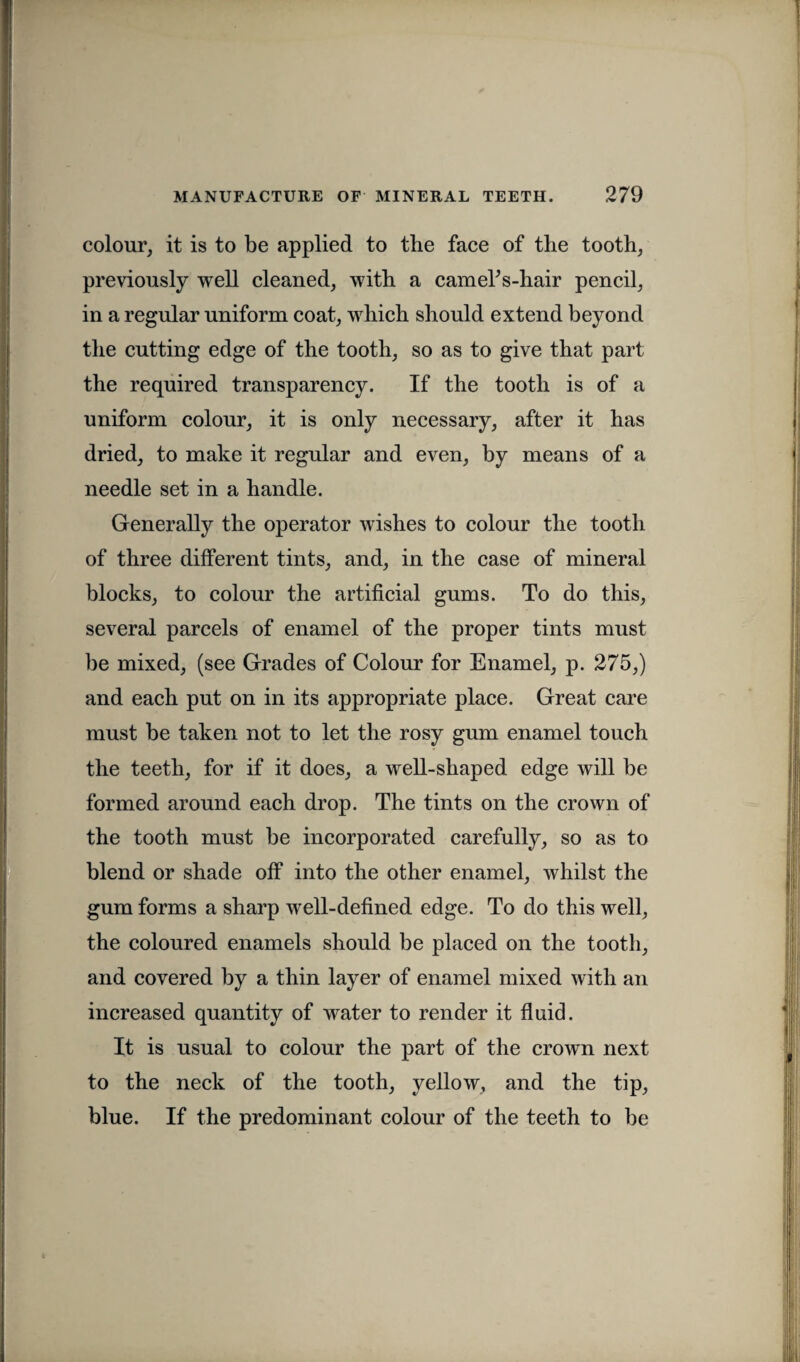 colour, it is to be applied to tbe face of the tooth, previously well cleaned, with a camelVhair pencil, in a regular uniform coat, which should extend beyond the cutting edge of the tooth, so as to give that part the required transparency. If the tooth is of a uniform colour, it is only necessary, after it has dried, to make it regular and even, by means of a needle set in a handle. Generally the operator wishes to colour the tooth of three different tints, and, in the case of mineral blocks, to colour the artificial gums. To do this, several parcels of enamel of the proper tints must be mixed, (see Grades of Colour for Enamel, p. 275,) and each put on in its appropriate place. Great care must be taken not to let the rosy gum enamel touch the teeth, for if it does, a well-shaped edge will be formed around each drop. The tints on the crown of the tooth must be incorporated carefully, so as to blend or shade off into the other enamel, whilst the gum forms a sharp well-defined edge. To do this well, the coloured enamels should be placed on the tooth, and covered by a thin layer of enamel mixed with an increased quantity of water to render it fluid. It is usual to colour the part of the crown next to the neck of the tooth, yellow, and the tip, blue. If the predominant colour of the teeth to be