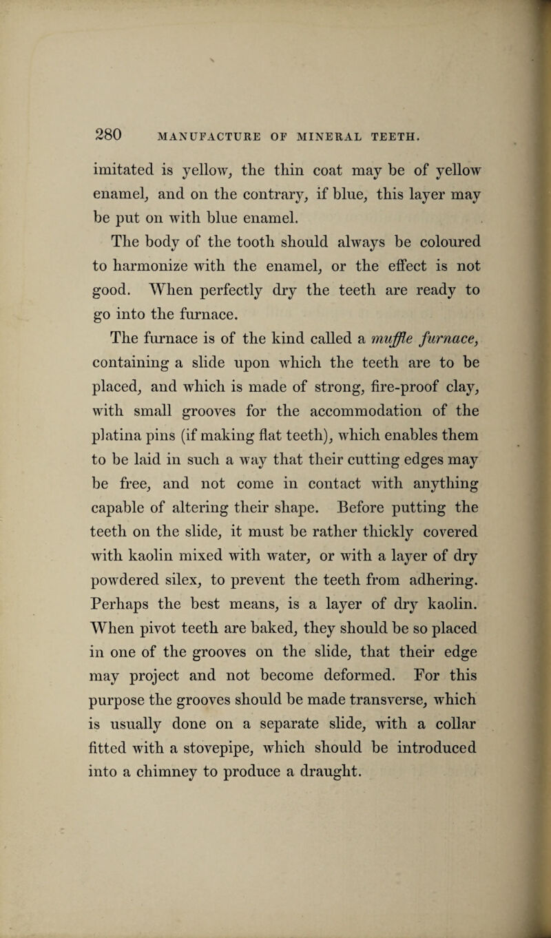 imitated is yellow, the thin coat may be of yellow enamel, and on the contrary, if blue, this layer may be put on with blue enamel. The body of the tooth should always be coloured to harmonize with the enamel, or the effect is not good. When perfectly dry the teeth are ready to go into the furnace. The furnace is of the kind called a muffle furnace, containing a slide upon which the teeth are to be placed, and which is made of strong, fire-proof clay, with small grooves for the accommodation of the platina pins (if making flat teeth), which enables them to be laid in such a way that their cutting edges may be free, and not come in contact with anything capable of altering their shape. Before putting the teeth on the slide, it must be rather thickly covered with kaolin mixed with water, or with a layer of dry powdered silex, to prevent the teeth from adhering. Perhaps the best means, is a layer of dry kaolin. When pivot teeth are baked, they should be so placed in one of the grooves on the slide, that their edge may project and not become deformed. For this purpose the grooves should be made transverse, which is usually done on a separate slide, with a collar fitted with a stovepipe, which should be introduced into a chimney to produce a draught.