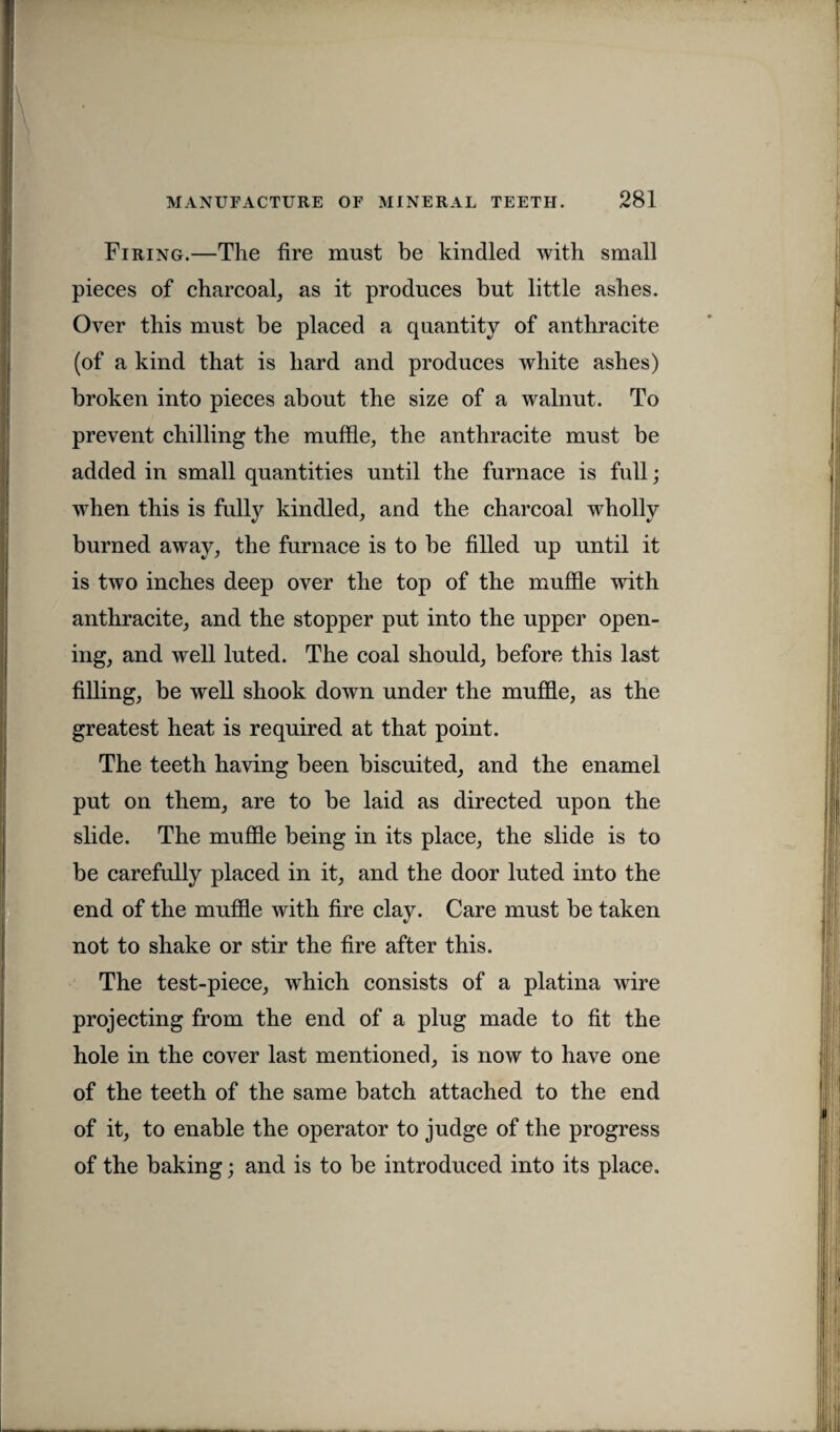 Firing.—The fire must be kindled with small pieces of charcoal, as it produces but little ashes. Over this must be placed a quantity of anthracite (of a kind that is hard and produces white ashes) broken into pieces about the size of a walnut. To prevent chilling the muffle, the anthracite must be added in small quantities until the furnace is full; when this is fully kindled, and the charcoal wholly burned away, the furnace is to be filled up until it is two inches deep over the top of the muffle with anthracite, and the stopper put into the upper open¬ ing, and well luted. The coal should, before this last filling, be well shook down under the muffle, as the greatest heat is required at that point. The teeth having been biscuited, and the enamel put on them, are to be laid as directed upon the slide. The muffle being in its place, the slide is to be carefully placed in it, and the door luted into the end of the muffle with fire clay. Care must be taken not to shake or stir the fire after this. The test-piece, which consists of a platina wire projecting from the end of a plug made to fit the hole in the cover last mentioned, is now to have one of the teeth of the same batch attached to the end of it, to enable the operator to judge of the progress of the baking; and is to be introduced into its place.