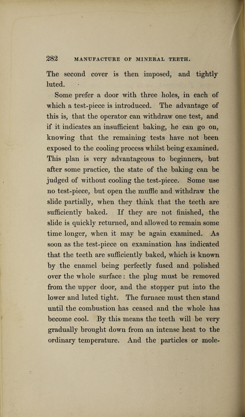 The second cover is then imposed, and tightly- luted. Some prefer a door with three holes, in each of which a test-piece is introduced. The advantage of this is, that the operator can withdraw one test, and if it indicates an insufficient baking, he can go on, knowing that the remaining tests have not been exposed to the cooling process whilst being examined. This plan is very advantageous to beginners, but after some practice, the state of the baking can be judged of without cooling the test-piece. Some use no test-piece, but open the muffle and withdraw the slide partially, when they think that the teeth are sufficiently baked. If they are not finished, the slide is quickly returned, and allowed to remain some time longer, when it may be again examined. As soon as the test-piece on examination has indicated that the teeth are sufficiently baked, which is known by the enamel being perfectly fused and polished over the whole surface: the plug must be removed from the upper door, and the stopper put into the lower and luted tight. The furnace must then stand until the combustion has ceased and the whole has become cool. By this means the teeth will be very gradually brought down from an intense heat to the ordinary temperature. And the particles or mole-