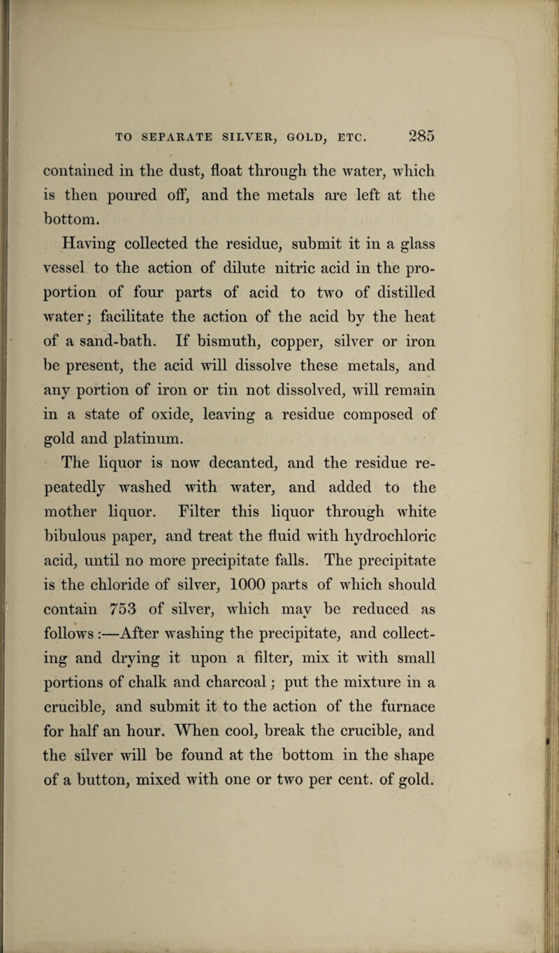 contained in tlie dust, float through, the water, which is then poured off, and the metals are left at the bottom. Having collected the residue, submit it in a glass vessel to the action of dilute nitric acid in the pro¬ portion of four parts of acid to twro of distilled water; facilitate the action of the acid by the heat of a sand-bath. If bismuth, copper, silver or iron be present, the acid will dissolve these metals, and any portion of iron or tin not dissolved, will remain in a state of oxide, leaving a residue composed of gold and platinum. The liquor is now decanted, and the residue re¬ peatedly washed with wrater, and added to the mother liquor. Filter this liquor through white bibulous paper, and treat the fluid with hydrochloric acid, until no more precipitate falls. The precipitate is the chloride of silver, 1000 parts of which should contain 753 of silver, which mav be reduced as follows :—After washing the precipitate, and collect¬ ing and drying it upon a filter, mix it with small portions of chalk and charcoal; put the mixture in a crucible, and submit it to the action of the furnace for half an hour. When cool, break the crucible, and the silver will be found at the bottom in the shape of a button, mixed with one or two per cent, of gold.