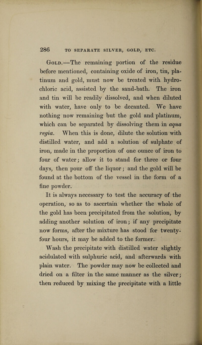 Gold.—The remaining portion of the residue before mentioned, containing oxide of iron, tin, pla¬ tinum and gold, must now be treated with hydro¬ chloric acid, assisted by the sand-bath. The iron and tin will be readily dissolved, and when diluted with water, have only to be decanted. We have nothing now remaining but the gold and platinum, which can be separated by dissolving them in aqua regia. When this is done, dilute the solution with distilled water, and add a solution of sulphate of iron, made in the proportion of one ounce of iron to four of water; allow it to stand for three or four days, then pour off the liquor; and the gold will be found at the bottom of the vessel in the form of a fine powder. It is always necessary to test the accuracy of the operation, so as to ascertain whether the whole of the gold has been precipitated from the solution, by adding another solution of iron; if any precipitate now forms, after the mixture has stood for twenty- four hours, it may be added to the former. Wash the precipitate with distilled water slightly acidulated with sulphuric acid, and afterwards with plain water. The powder may now be collected and dried on a filter in the same manner as the silver; then reduced by mixing the precipitate with a little