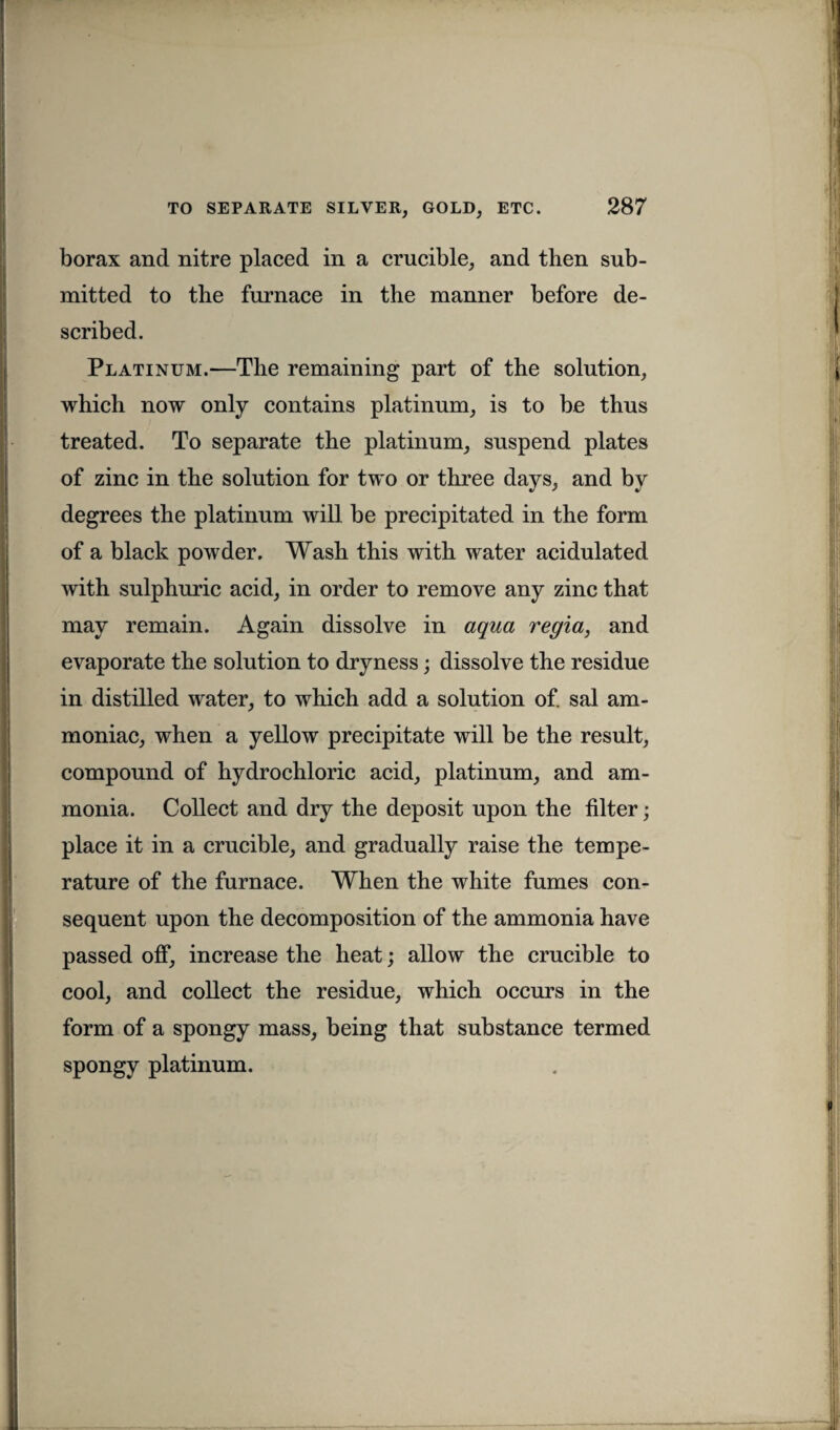 borax and nitre placed in a crucible, and then sub¬ mitted to the furnace in the manner before de¬ scribed. Platinum.—The remaining part of the solution, which now only contains platinum, is to be thus treated. To separate the platinum, suspend plates of zinc in the solution for two or three days, and by degrees the platinum will be precipitated in the form of a black powder. Wash this with water acidulated with sulphuric acid, in order to remove any zinc that may remain. Again dissolve in aqua regia, and evaporate the solution to dryness; dissolve the residue in distilled water, to which add a solution of. sal am¬ moniac, when a yellow precipitate will be the result, compound of hydrochloric acid, platinum, and am¬ monia. Collect and dry the deposit upon the filter; place it in a crucible, and gradually raise the tempe¬ rature of the furnace. When the white fumes con¬ sequent upon the decomposition of the ammonia have passed off, increase the heat; allow the crucible to cool, and collect the residue, which occurs in the form of a spongy mass, being that substance termed spongy platinum.