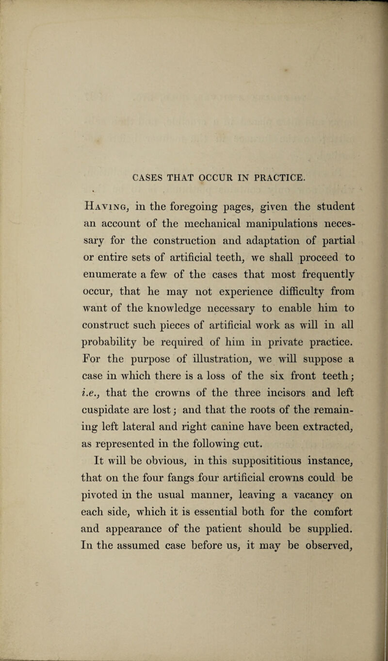 Having, in the foregoing pages, given the student an account of the mechanical manipulations neces¬ sary for the construction and adaptation of partial or entire sets of artificial teeth, we shall proceed to enumerate a few of the cases that most frequently occur, that he may not experience difficulty from want of the knowledge necessary to enable him to construct such pieces of artificial work as will in all probability be required of him in private practice. For the purpose of illustration, we will suppose a case in which there is a loss of the six front teeth; i.e., that the crowns of the three incisors and left cuspidate are lost; and that the roots of the remain¬ ing left lateral and right canine have been extracted, as represented in the following cut. It will be obvious, in this supposititious instance, that on the four fangs four artificial crowns could be pivoted in the usual manner, leaving a vacancy on each side, which it is essential both for the comfort and appearance of the patient should be supplied. In the assumed case before us, it may be observed,