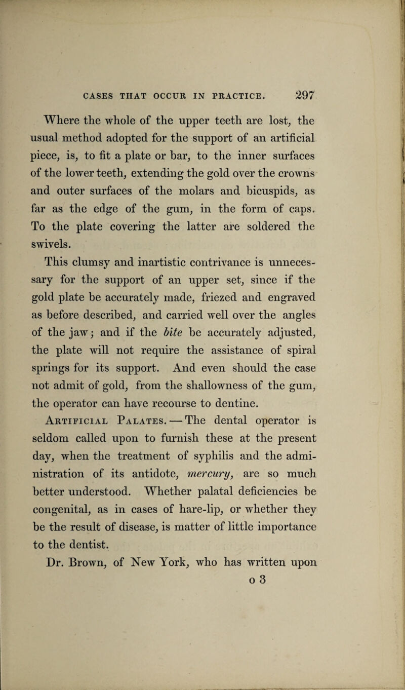 Where the whole of the upper teeth are lost, the usual method adopted for the support of an artificial piece, is, to fit a plate or bar, to the inner surfaces of the lower teeth, extending the gold over the crowns and outer surfaces of the molars and bicuspids, as far as the edge of the gum, in the form of caps. To the plate covering the latter are soldered the swivels. This clumsy and inartistic contrivance is unneces¬ sary for the support of an upper set, since if the gold plate be accurately made, friezed and engraved as before described, and carried well over the angles of the jaw; and if the bite be accurately adjusted, the plate will not require the assistance of spiral springs for its support. And even should the case not admit of gold, from the shallowness of the gum, the operator can have recourse to dentine. Artificial Palates. — The dental operator is seldom called upon to furnish these at the present day, when the treatment of syphilis and the admi¬ nistration of its antidote, mercury, are so much better understood. Whether palatal deficiencies be congenital, as in cases of hare-lip, or whether they be the result of disease, is matter of little importance to the dentist. Dr. Brown, of New York, who has written upon o 3