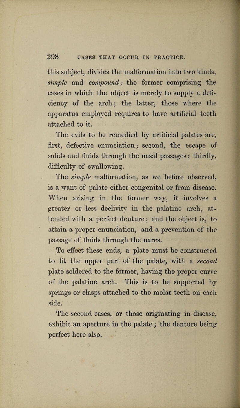 this subject, divides the malformation into two kinds, simple and compound; the former comprising the cases in which the object is merely to supply a defi¬ ciency of the arch; the latter, those where the apparatus employed requires to have artificial teeth attached to it. The evils to be remedied by artificial palates are, first, defective enunciation; second, the escape of solids and fluids through the nasal passages; thirdly, difficulty of swallowing. The simple malformation, as we before observed, is a want of palate either congenital or from disease. When arising in the former way, it involves a greater or less declivity in the palatine arch, at¬ tended with a perfect denture; and the object is, to attain a proper enunciation, and a prevention of the passage of fluids through the nares. To effect these ends, a plate must be constructed to fit the upper part of the palate, with a second plate soldered to the former, having the proper curve of the palatine arch. This is to be supported by springs or clasps attached to the molar teeth on each side. The second cases, or those originating in disease, exhibit an aperture in the palate; the denture being perfect here also.