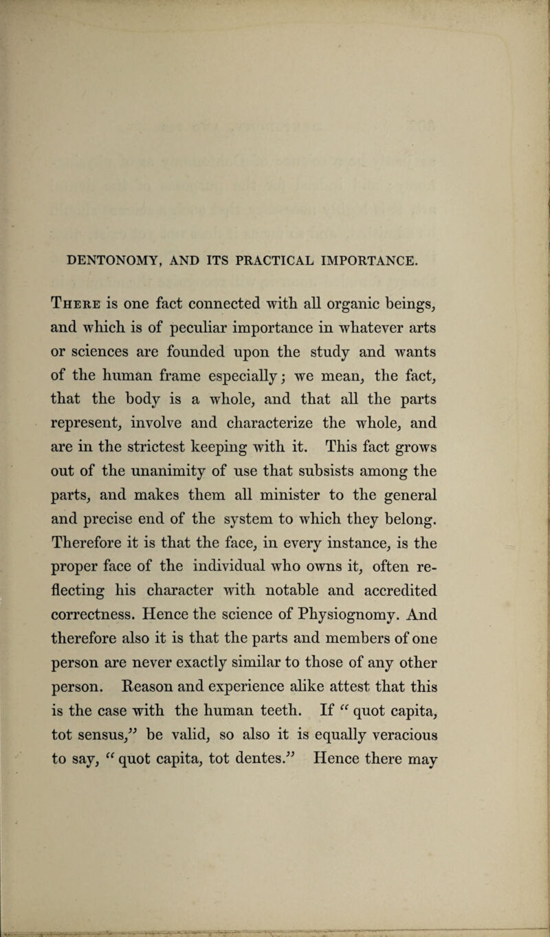 DENTONOMY, AND ITS PRACTICAL IMPORTANCE. There is one fact connected with all organic beings, and which is of peculiar importance in whatever arts or sciences are founded upon the study and wants of the human frame especially; we mean, the fact, that the body is a whole, and that all the parts represent, involve and characterize the whole, and are in the strictest keeping with it. This fact grows out of the unanimity of use that subsists among the parts, and makes them all minister to the general and precise end of the system to which they belong. Therefore it is that the face, in every instance, is the proper face of the individual who owns it, often re¬ flecting his character with notable and accredited correctness. Hence the science of Physiognomy. And therefore also it is that the parts and members of one person are never exactly similar to those of any other person. Reason and experience alike attest that this is the case with the human teeth. If “ quot capita, tot sensus,” be valid, so also it is equally veracious to say, “ quot capita, tot dentes.” Hence there may