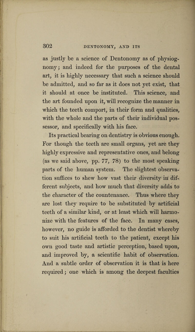 as justly be a science of Dentonomy as of physiog¬ nomy; and indeed for the purposes of the dental art, it is highly necessary that such a science should be admitted, and so far as it does not yet exist, that it should at once be instituted. This science, and the art founded upon it, will recognize the manner in which the teeth comport, in their form and qualities, with the whole and the parts of their individual pos¬ sessor, and specifically with his face. Its practical bearing on dentistry is obvious enough. For though the teeth are small organs, yet are they highly expressive and representative ones, and belong (as we said above, pp. 77, 78) to the most speaking parts of the human system. The slightest observa¬ tion suffices to shew how vast their diversity in dif¬ ferent subjects, and how much that diversity adds to the character of the countenance. Thus where they are lost they require to be substituted by artificial teeth of a similar kind, or at least which will harmo¬ nize with the features of the face. In many cases, however, no guide is afforded to the dentist whereby to suit his artificial teeth to the patient, except his own good taste and artistic perception, based upon, and improved by, a scientific habit of observation. And a subtle order of observation it is that is here required; one which is among the deepest faculties
