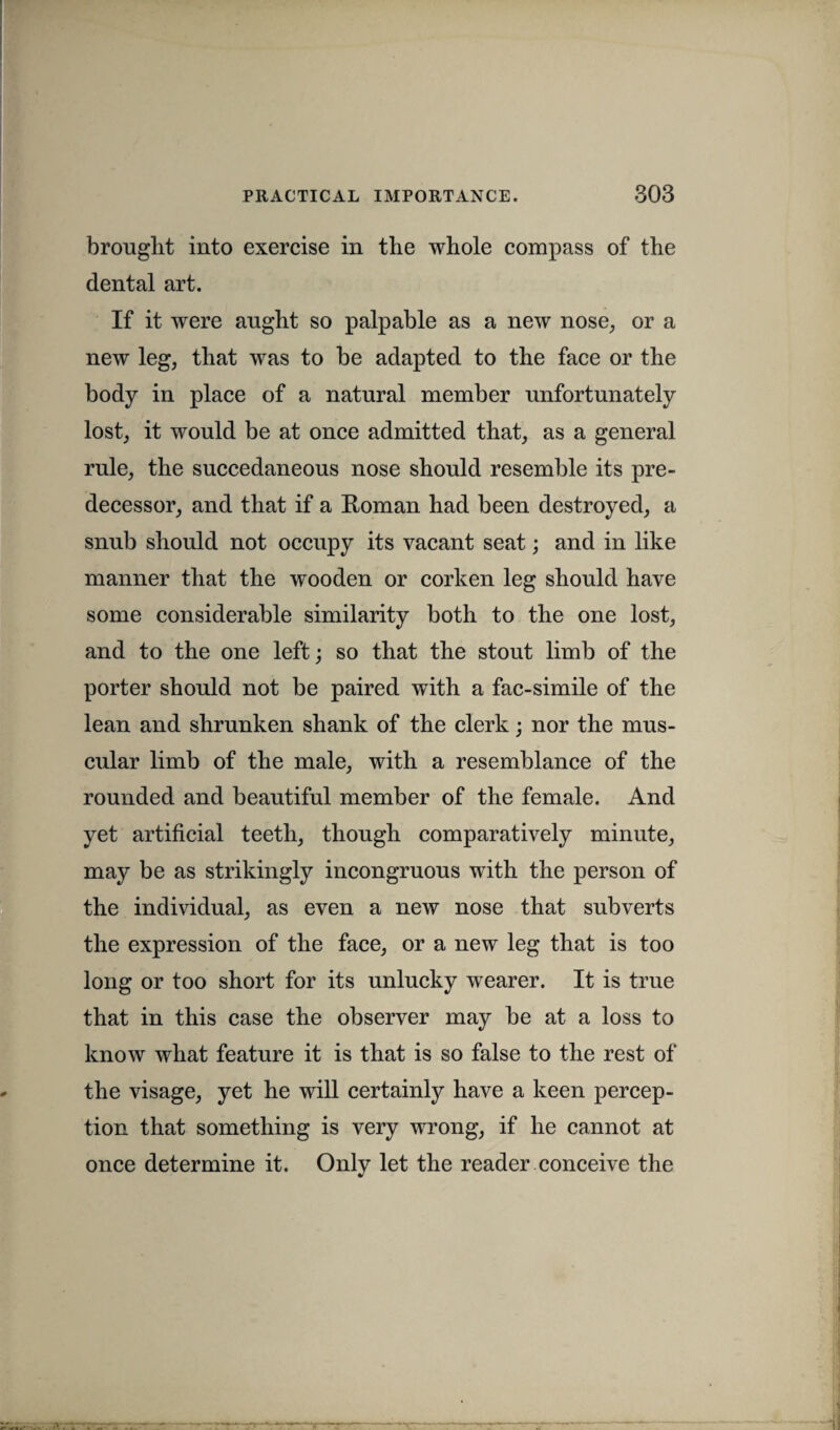 brought into exercise in the whole compass of the dental art. If it were aught so palpable as a new nose, or a new leg, that was to be adapted to the face or the body in place of a natural member unfortunately lost, it would be at once admitted that, as a general rule, the succedaneous nose should resemble its pre¬ decessor, and that if a Roman had been destroyed, a snub should not occupy its vacant seat; and in like manner that the wooden or corken leg should have some considerable similarity both to the one lost, and to the one left; so that the stout limb of the porter should not be paired with a fac-simile of the lean and shrunken shank of the clerk; nor the mus¬ cular limb of the male, with a resemblance of the rounded and beautiful member of the female. And yet artificial teeth, though comparatively minute, may be as strikingly incongruous with the person of the individual, as even a new nose that subverts the expression of the face, or a new leg that is too long or too short for its unlucky wearer. It is true that in this case the observer may be at a loss to know what feature it is that is so false to the rest of the visage, yet he will certainly have a keen percep¬ tion that something is very wrong, if he cannot at once determine it. Only let the reader conceive the